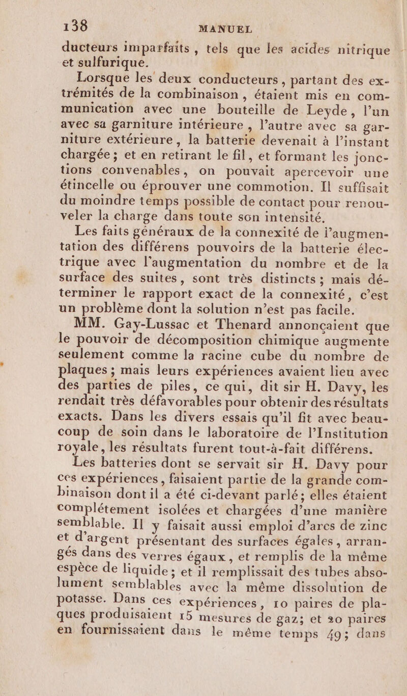 ducteurs imparfaits, tels que les acides nitrique et sulfurique. Û Lorsque les deux conducteurs , partant des ex- trémités de la combinaison , étaient mis en com- munication avec une bouteille de Leyde, l’un avec sa garniture intérieure , l’autre avec sa gar- niture extérieure, la batterie devenait à l’instant chargée ; et en retirant le fil, et formant les jonc- tions convenables, on pouvait apercevoir une étincelle ou éprouver une commotion. Il suffisait du moindre temps possible de contact pour renou- veler la charge dans toute son intensité, Les faits généraux de la connexité de jl’augmen- tation des différens pouvoirs de la batterie élec- trique avec l'augmentation du nombre et de la surface des suites, sont très distincts ; mais dé- terminer le rapport exact de la connexité, c’est un problème dont la solution n’est pas facile. MM. Gaÿ-Lussac et Thenard annonçaient que le pouvoir de décomposition chimique augmente seulement comme la racine cube du nombre de plaques ; mais leurs expériences avaient lieu avec des parties de piles, ce qui, dit sir H. Davy, les rendait très défavorables pour obtenir desrésultats exacts. Dans les divers essais qu’il fit avec beau- coup de soin dans le laboratoire de l’Institution royale, les résultats furent tout-à-fait différens. Les batteries dont se servait sir H. Davy pour ces expériences , faisaient partie de la grande com- binaïison dont il a été ci-devant parlé; elles étaient complétement isolées et chargées d’une manière semblable. Il y faisait aussi emploi d’ares de zinc et d'argent présentant des surfaces égales, arran- gés dans des verres égaux, et remplis de la même espèce de liquide ; et il remplissait des tubes ahso- lument semblables avec la même dissolution de potasse. Dans ces expériences, 10 paires de pla- ques produisaient 15 mesures de gaz; et 20 paires en fournissaient dans le même temps 49; dans