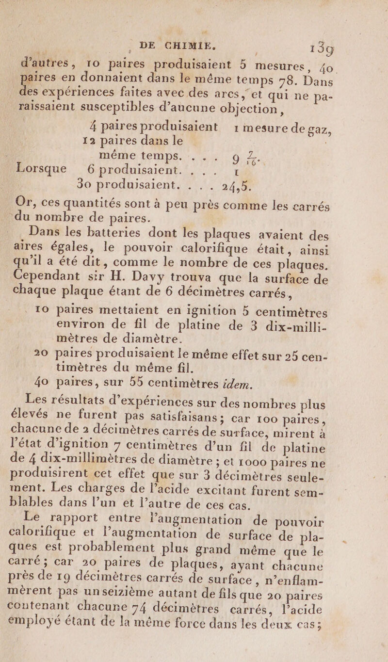 d’autres, 10 paires produisaient 5 mesures, 40. paires en donnaient dans le même temps 78. Dans _ des expériences faites avec des arcs et qui ne pa- raissaient susceptibles d'aucune objection, 4 paires produisaient 1 mesure de gaz, 12 paires dans le même temps. :. .. 9 2. Lorsque 6 produisaient. T 30 produisaient. . . . 24,5. Or, ces quantités sont à peu près comme les carrés du nombre de paires. Dans les batteries dont les plaques avaient des aires égales, le pouvoir calorifique était, ainsi qu’il a été dit, comme le nombre de ces plaques. Cependant sir H. Davy trouva que la surface de chaque plaque étant de 6 décimètres carrés, 10 paires mettaient en ignition 5 centimètres environ de fil de platine de 3 dix-milli- mètres de diamètre. 20 paires produisaient le même effet sur 25 cen- timètres du même fil. 40 paires, sur 55 centimètres idem. Les résultats d'expériences sur des nombres plus élevés ne furent pas Satisfaisans ; car 100 paires, chacune de 2 décimètres carrés de surface, mirent à l’état d’ignition 7 centimètres d’un fil de platine de 4 dix-millimètres de diamètre ; et 1000 paires ne produisirent cet effet que sur 3 décimètres seule- ment. Les charges de l’acide excitant furent sem- blables dans l’un ét l’autre de ces cas. Le rapport entre laugmentation de pouvoir calorifique et l’augmentation de surface de pla- ques est probablement plus grand même que le carré; car 20 paires de plaques, ayant chacune près de 19 décimètres carrés de surface , n’enflam- mérent pas unseizième autant de fils que 20 paires Coutenant chacune 74 décimètres carrés, l’acide employé étant de la même force dans les deux cas;