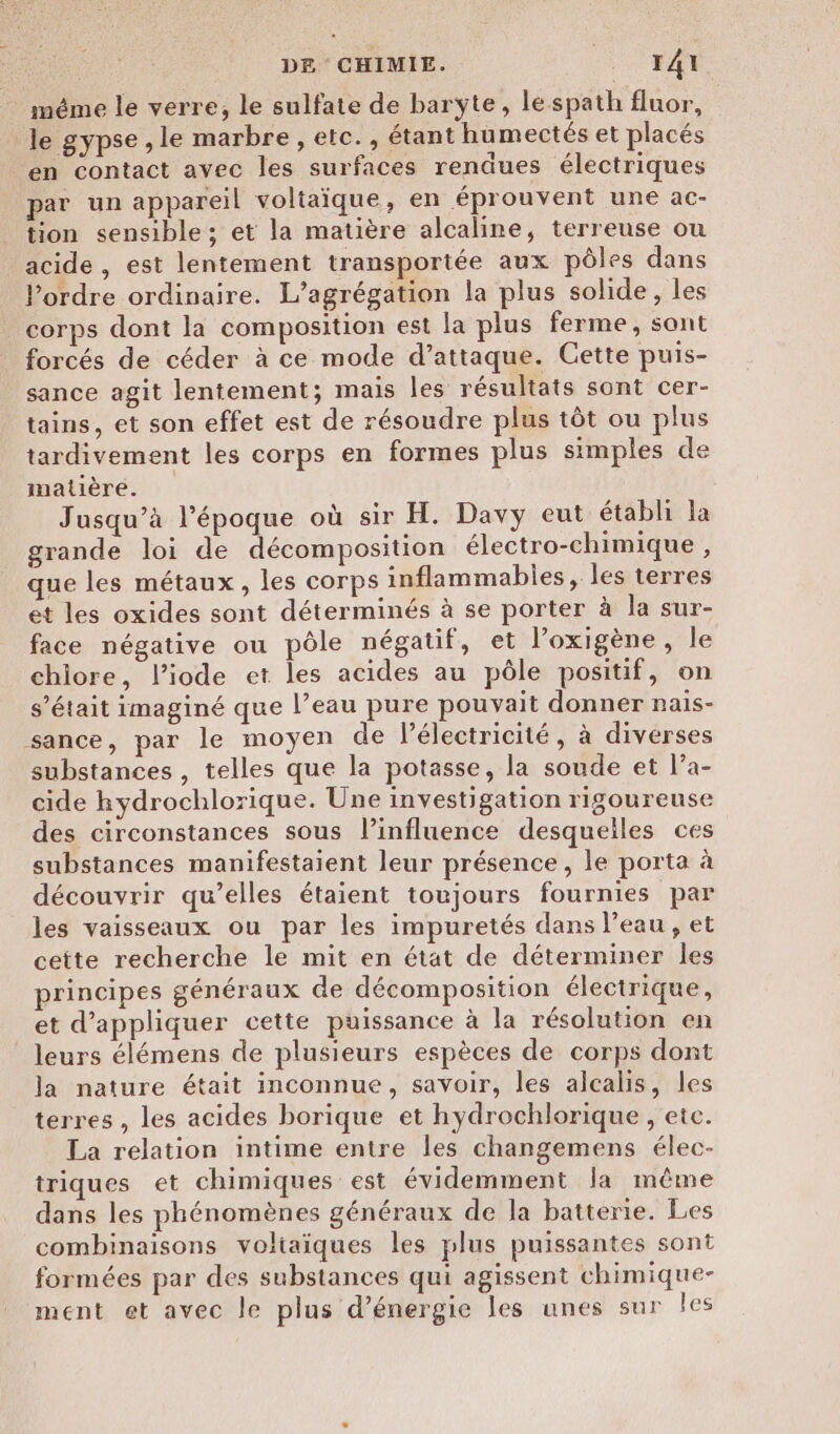 méme le verre, le sulfate de baryte, lespath fluor, le gypse , le marbre, etc., étant humectés et placés en contact avec les surfaces rendues électriques par un appareil voltaïque, en éprouvent une ac- tion sensible ; et la matière alcaline, terreuse ou acide , est lentement transportée aux pôles dans Pordre ordinaire. L’agrégation la plus solide, les corps dont la composition est la plus ferme, sont forcés de céder à ce mode d’attaque. Cette puis- sance agit lentement; mais les résultats sont cer- tains, et son effet est de résoudre plus tôt ou plus tardivement les corps en formes plus simples de matière. Jusqu'à l’époque où sir H. Davy eut établi la grande loi de décomposition électro-chimique , que les métaux, les corps inflammabies, les terres et les oxides sont déterminés à se porter à la sur- face négative ou pôle négatif, et l’oxigène, le chiore, l’iode et les acides au pôle positif, on s'était imaginé que l’eau pure pouvait donner nais- sance, par le moyen de Pélectricité, à diverses substances , telles que la potasse, la soude et l’a- cide hydrochlorique. Une investigation rigoureuse des circonstances sous linfluence desquelles ces substances manifestaient leur présence, le porta à découvrir qu’elles étaient toujours fournies par les vaisseaux ou par les impuretés dans l’eau , et cette recherche le mit en état de déterminer les principes généraux de décomposition électrique, et d'appliquer cette puissance à la résolution en leurs élémens de plusieurs espèces de corps dont la nature était inconnue, savoir, les alcalis, les terres, les acides borique et hydrochlorique , etc. La relation intime entre les changemens élec- triques et chimiques est évidemment la même dans les phénomènes généraux de la batterie. Les combinaisons voltaiques les plus puissantes sont formées par des substances qui agissent chimique- ment et avec le plus d'énergie les unes sur les