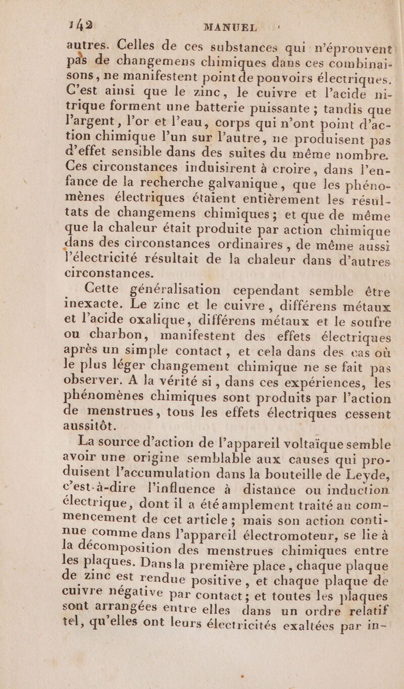 autres. Celles de ces substances qui n’éprouvent! pas de changemens chimiques dans ces combinai- sons, ne manifestent point de pouvoirs électriques. C’est ainsi que le zinc, le cuivre et l’acide ni- trique forment une batterie puissante ; tandis que Pargent, l’or et l’eau, corps qui n’ont point d’ac- tion chimique l’un sur l’autre, ne produisent pas d’effet sensible dans des suites du même nombre. Ces circonstances induisirent à croire, dans l’en- fance de la recherche galvanique, que les phéno- mènes électriques étaient entièrement les résul- tats de changemens chimiques; et que de même que la chaleur était produite par action chimique dans des circonstances ordinaires , de même aussi l'électricité résuitait de la chaleur dans d’autres circonstances. Cette généralisation cependant semble être inexacte. Le zinc et le cuivre, différens métaux et l’acide oxalique, différens métaux et le soufre ou charbon, manifestent des effets électriques après un simple contact, et cela dans des cas où Je plus léger changement chimique ne se fait pas observer. À la vérité si, dans ces expériences, les phénomènes chimiques sont produits par l’action de menstrues, tous les effets électriques cessent aussitôt. La source d’action de l'appareil voltaïque semble avoir une origine semblable aux causes qui pro- duisent l'accumulation dans la bouteille de Leyde, c’est-à-dire l'influence à distance ou induction électrique, dont il a été amplement traité au com- meéncement de cet article ; mais son action conti- nue comme dans l'appareil électromoteur, se lie à la décomposition des menstrues chimiques entre les plaques. Dansla première place, chaque plaque €, Z1nC est rendue positive, et chaque plaque de cuIvre Neégalive par contact; et toutes les plaques sont arrangées entre elles dans un ordre relatif tel, qu’elles ont leurs électricités exaltées par in-