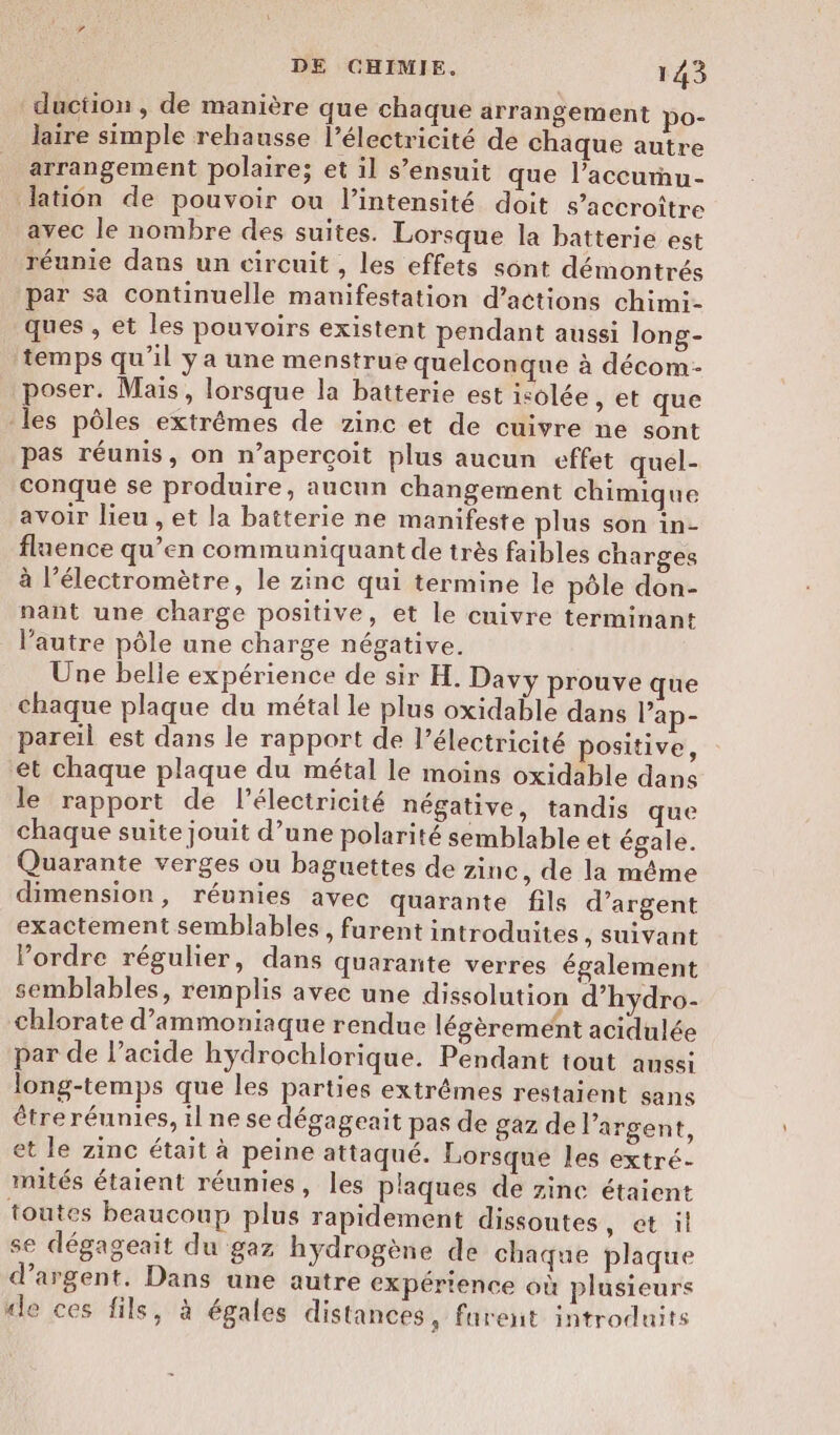 duction, de manière que chaque arrangement po- laire simple rehausse l’électricité de chaque autre arrangement polaire; et il s’ensuit que l’accunu- lation de pouvoir ou l'intensité doit s’accroître avec le nombre des suites. Lorsque la batterie est réunie dans un circuit, les effets sont démontrés par sa continuelle manifestation d’actions chimi- ques , et les pouvoirs existent pendant aussi long- temps qu’il ya une menstrue quelconque à décom- poser. Mais, lorsque la batterie est isolée , et que -les pôles extrêmes de zinc et de cuivre ne sont pas réunis, on n’aperçoit plus aucun effet quel- conqué se produire, aucun changement chimique avoir lieu , et la batterie ne manifeste plus son in- flaence qu’en communiquant de très faibles charges à l’électromètre, le zinc qui termine le pôle don- nant une charge positive, et le cuivre terminant l’autre pôle une charge négative. Une belle expérience de sir H. Davy prouve que chaque plaque du métal le plus oxidable dans lap- pareil est dans le rapport de l’électricité positive, et chaque plaque du métal le moins oxidable dans le rapport de l'électricité négative, tandis que chaque suite jouit d’une polarité semblable et égale. Quarante verges ou baguettes de zinc, de la même dimension, réunies avec quarante fils d’argent exactement semblables, furent introduites , Suivant ordre régulier, dans quarante verres également semblables, remplis avec une dissolution d’hydro- chlorate d’ammoniaque rendue légèrement acidulée par de l’acide hydrochiorique. Pendant tout aussi long-temps que les parties extrêmes restaient sans être réunies, il ne se dégageait pas de gaz de l'argent, et le zinc était à peine attaqué. Lorsque les extré- mités étaient réunies, les plaques de zinc étaient toutes beaucoup plus rapidement dissoutes , étoil se dégageait du gaz hydrogène de chaque plaque d'argent. Dans une autre expérience où plusieurs «le ces fils, à égales distances, furent introduits