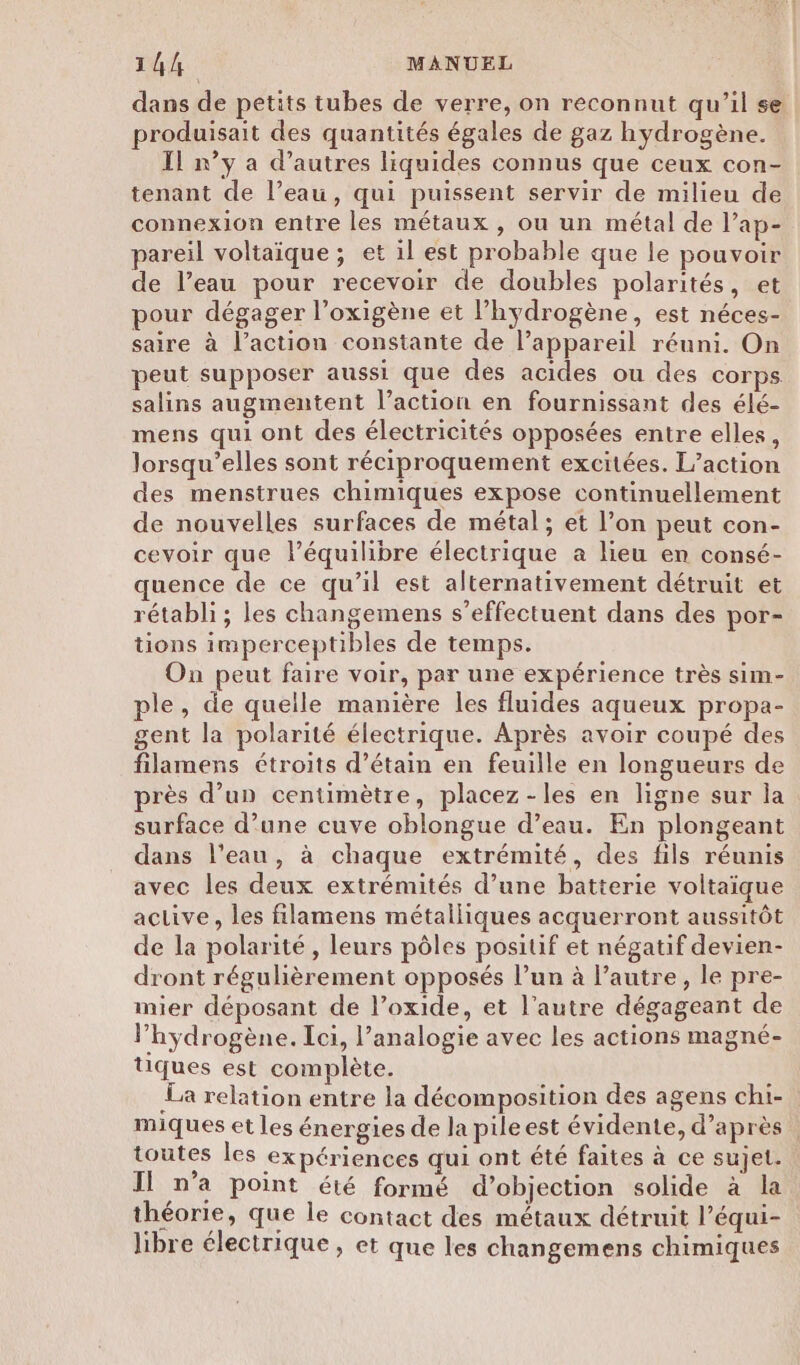 14/4 MANUEL dans de petits tubes de verre, on reconnut qu’il se produisait des quantités égales de gaz hydrogène. Il n’y a d’autres liquides connus que ceux con- tenant de l’eau, qui puissent servir de milieu de connexion entre les métaux, ou un métal de l’ap- pareil voltaïique ; et il est probable que le pouvoir de l’eau pour recevoir de doubles polarités, et pour dégager l’oxigène et l’hydrogène, est néces- saire à l’action constante de l’appareil réuni. On peut supposer aussi que des acides ou des corps salins augmentent l’action en fournissant des élé- mens qui ont des électricités opposées entre elles, lorsqu'elles sont réciproquement excitées. L'action des menstrues chimiques expose continuellement de nouvelles surfaces de métal ; et l’on peut con- cevoir que l’équilibre électrique a lieu en consé- uence de ce qu’il est alternativement détruit et rétabli; les changemens s'effectuent dans des por- tions imperceptibles de temps. On peut faire voir, par une expérience très sim- ple, de quelle manière les fluides aqueux propa- gent la polarité électrique. Après avoir coupé des filamens étroits d’étain en feuille en longueurs de près d’un centimètre, placez-les en ligne sur la surface d’une cuve oblongue d’eau. En plongeant dans l’eau, à chaque extrémité, des fils réunis avec les deux extrémités d’une batterie voltaique active, les filamens métalliques acquerront aussitôt de la polarité , leurs pôles positif et négatif devien- dront régulièrement opposés l’un à l’autre, le pre- mier déposant de l’oxide, et l’autre dégageant de hydrogène. Ici, l’analogie avec les actions magné- tiques est complète. La relation entre la décomposition des agens chi- miques et les énergies de la pileest évidente, d’après. toutes les expériences qui ont été faites à ce sujet. Il n’a point été formé d’objection solide à la théorie, que le contact des métaux détruit l’équi- libre électrique, et que les changemens chimiques