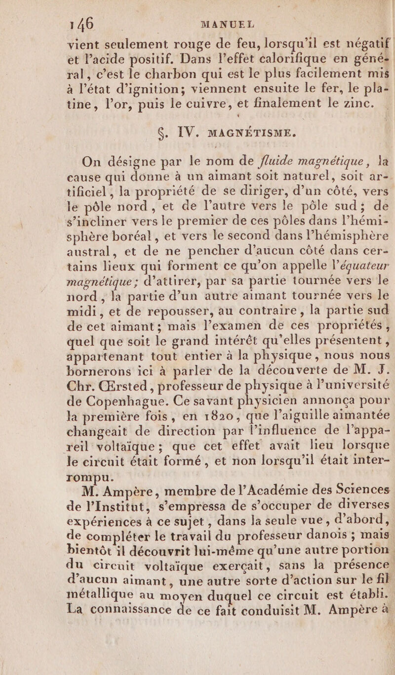 vient seulement rouge de feu, lorsqu'il est négatif et l’acide positif. Dans l'effet calorifique en géné: ral, c’est le charbon qui est le plus facilement mis à l’état d’ignition; viennent ensuite le fer, le pla- tine, l'or, puis le cuivre, et finalement le zinc. $. IV. MAGNÉTISME. On désigne par le nom de fluide magnétique, la cause qui donne à un aimant soit naturel, soit ar- tificiel , la propriété de se diriger, d’un côté, vers le pôle nord, et de l’autre vers le pôle sud; de s’incliner vers le premier de ces pôles dans l’hémi- sphère boréal, et vers le second dans l’hémisphère austral, et de ne pencher d’aucun côté dans cer- tains lieux qui forment ce qu’on appelle l’équateur magnétique; d’attirer, par sa partie tournée vers le nord , la partie d’un autre aimant tournée vers le midi, et de repousser, au contraire, la partie sud de cet aimant ; maïs l’examen de ces propriétés ; quel que soit le grand intérêt qu’elles présentent, appartenant tout entier à la physique , nous nous bornerons ici à parler de la découverte de M. JF. Chr. Œrsted , professeur de physique à l’université de Copenhague. Ce savant physicien annonça pour la première fois, en 1820, que l’aiguille aimantée changeait de direction par l’influence de l’appa- reil voltaïque ; que cet effet avait lieu lorsque le circuit était formé, et non lorsqu'il était inter- rompu. M. Ampère, membre de l’Académie des Sciences de l’Institut, s’empressa de s’occuper de diverses expériences à ce sujet , dans la seule vue, d’abord, de compléter le travail du professeur danoïs ; mais bientôt il découvrit lui-même qu’une autre portion. du circuit voltaique exerçait, sans la présence. d’aucun aimant, une autre sorte d’action sur le fil métallique au moyen duquel ce circuit est établi. La connaissance de ce fait conduisit M. Ampère à