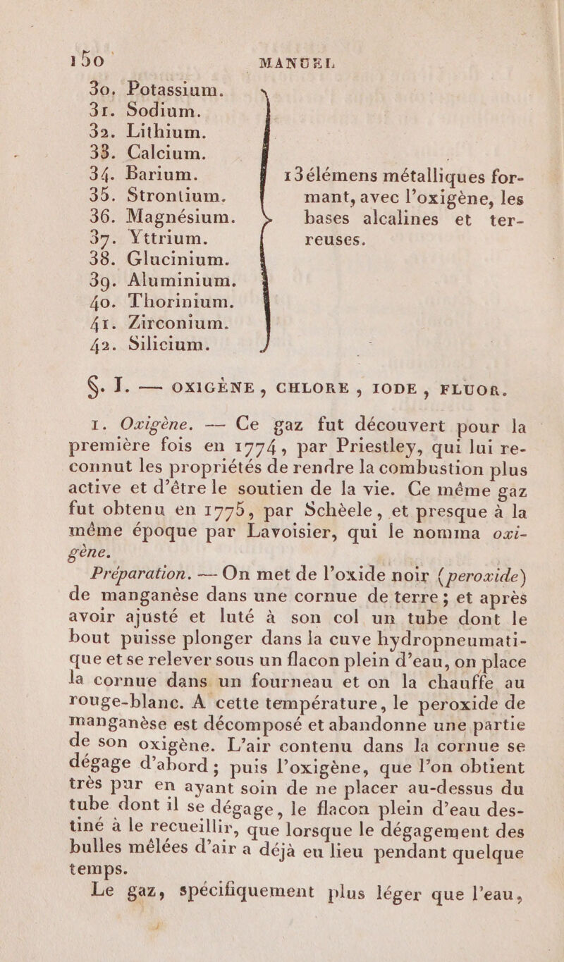 30, Potassium. 31. Sodium. 32. Lithium. 33. Calcium. 34. Barium. 13élémens métalliques for- 35. Strontium. mant, avec l’oxigène, les 36. Magnésium. bases alcalines et ter- 37. Yttrium. reuses. 38. Glucinium. 39. Aluminium. 40. Thorinium. 41. Zirconium. 42. Silicium. $. TI. — ox1GÈNE, CHLORE , IODE , FLUOR. 1. Oxigène. — Ce gaz fut découvert pour la première fois en 1774, par Priestley, qui lui re- connut les propriétés de rendre la combustion plus active et d’être le soutien de la vie. Ce même gaz fut obtenu en 1775, par Schèele, et presque à la même époque par Lavoisier, qui le nomma oxi- gène. Préparation. — On met de l’oxide noir {peroxide) de manganèse dans une cornue de terre ; et après avoir ajusté et luté à son col un tube dont le bout puisse plonger dans la cuve hydropneumati- que et se relever sous un flacon plein d’eau, on place la cornue dans un fourneau et on la chauffe au rouge-blanc. À cette température, le peroxide de manganèse est décomposé et abandonne une partie de son oxigène. L'air contenu dans la cornue se dégage d’abord ; puis l’oxigène, que l’on obtient très pur en ayant soin de ne placer au-dessus du tube dont il se dégage, le flacon plein d’eau des- tiné à le recueillir, que lorsque le dégagement des bulles mélées d’air a déja eu lieu pendant quelque temps. Le gaz, spécifiquement plus léger que l’eau, À