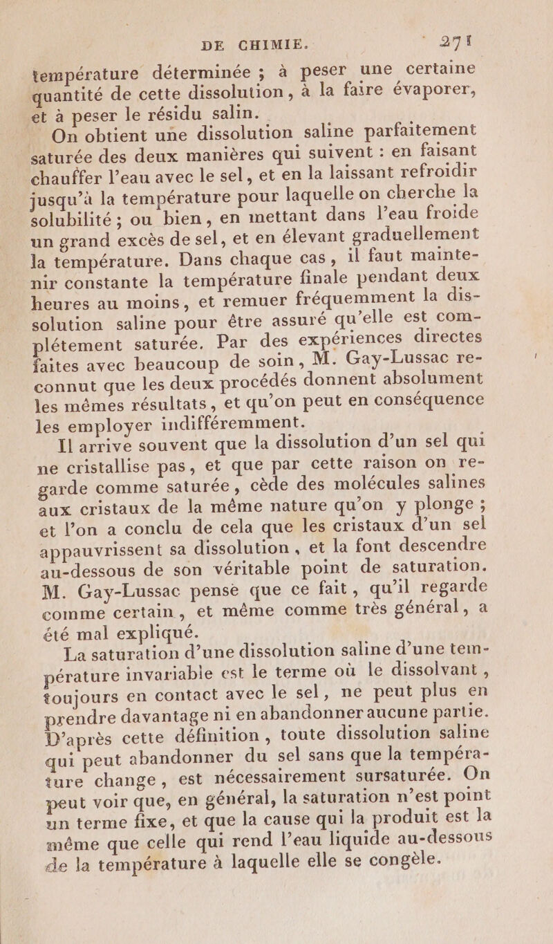 température déterminée ; à peser une certaine quantité de cette dissolution, à la faire évaporer, ét à peser le résidu salin. On obtient une dissolution saline parfaitement saturée des deux manières qui suivent : en faisant chauffer l’eau avec le sel, et en la laissant refroidir jusqu’à la température pour laquelle on cherche la solubilité ; ou bien, en mettant dans l’eau froide un grand excès de sel, et en élevant graduellement la température. Dans chaque cas, il faut mainte- nir constante la température finale pendant deux heures au moins, et remuer fréquemment la dis- solution saline pour être assuré qu’elle est com- plétement saturée. Par des expériences directes faites avec beaucoup de soin, M. Gay-Lussac re- connut que les deux procédés donnent absolument les mêmes résultats, et qu’on peut en conséquence les employer indifféremment. Il arrive souvent que la dissolution d’un sel qui ne cristallise pas, et que par cette raison on re- garde comme saturée, cède des molécules salines aux cristaux de la même nature qu’on y plonge; et l’on a conclu de cela que les cristaux d’un sel appauvrissent sa dissolution , et la font descendre au-dessous de son véritable point de saturation. M. Gay-Lussac pense que ce fait, qu’il regarde comme certain, et même comme très général, a été mal expliqué. La saturation d’une dissolution saline d’une tem- pérature invariable est le terme où le dissolvant , toujours en contact avec le sel, ne peut plus en prendre davantage ni en abandonner aucune partie. D’après cette définition , toute dissolution saline qui peut abandonner du sel sans que la tempéra- ture change, est nécessairement sursaturée. On peut voir que, en général, la saturation n’est point un terme fixe, et que la cause qui la produit est la même que celle qui rend l’eau liquide au-dessous de la température à laquelle elle se congèle.