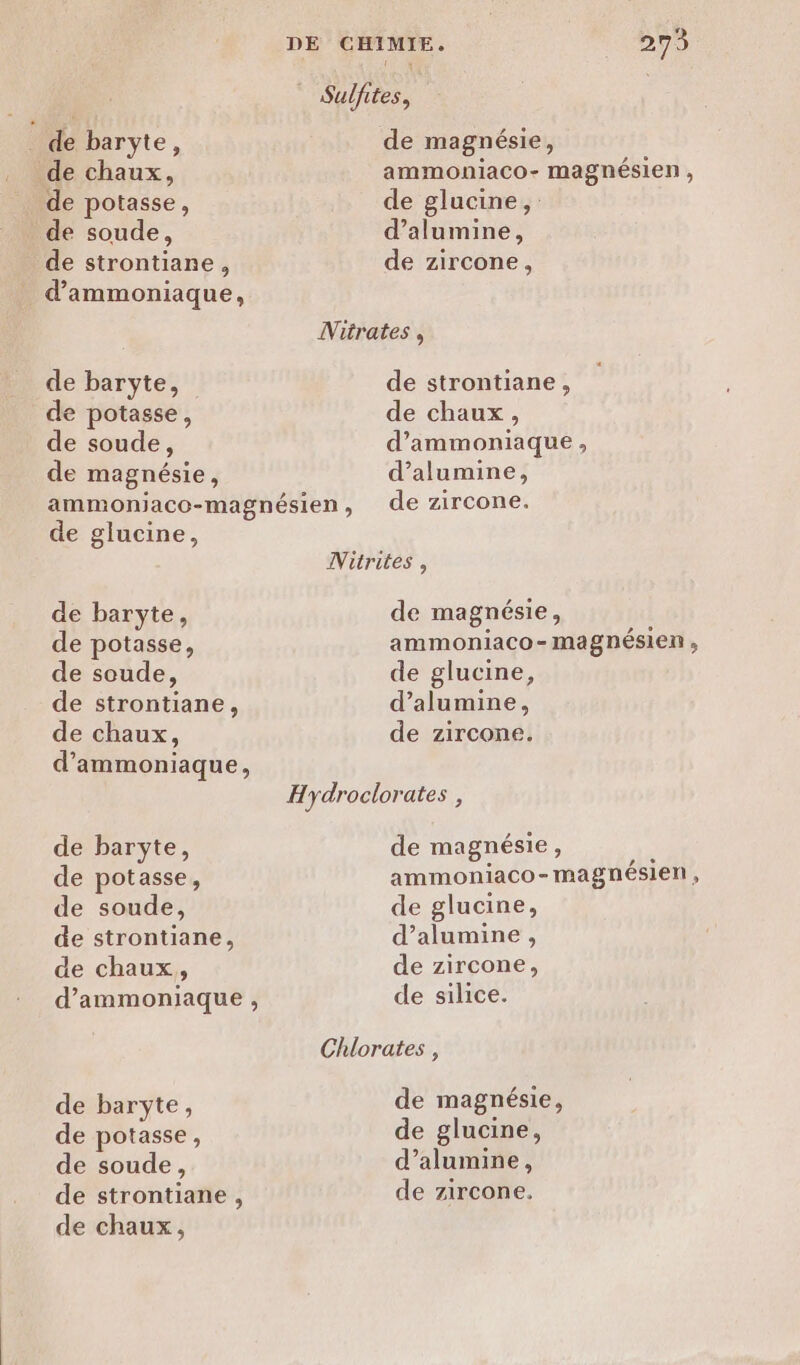 _ de baryte, de chaux, de potasse, de soude, de strontiane, d’ammoniaque, de baryte, de potasse, de soude ; de magnésie, DE CHIMIE, 273 1 Sulfites, de magnésie, ammoniaco- magnésien, de glucine, d’alumine, de zircone, Nitrates , strontiane de stront 4 de chaux, d’ammoniaque , d’alumine, de glucine, de baryte, de potasse, de soude, de strontiane, de chaux, d’ammoniaque, de baryte, de potasse, de soude, de strontiane, de chaux, d’ammoniaque , de baryÿte, de potasse, de soude, de strontiane, de chaux, Nitrites , de magnésie, ammoniaco-magnésien , de glucine, d’alumine, de zircone. Hydroclorates , de magnésie k ammoniaco-magnésien , de glucine, d’alumine, de zircone, de silice. Chlorates , de magnésie, de glucine, d’alumine, de zircone.
