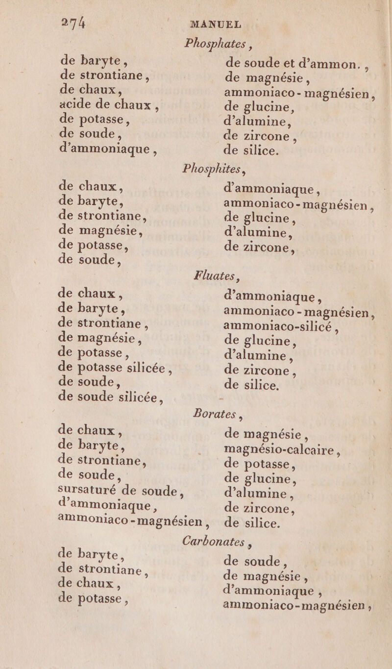 Phosphates , de baryte, de soude et d’ammon., : de strontiane, de magnésie, de chaux, ammoniaco - magnésien, acide de chaux, de glucine, de potasse, d’alumine, de soude, de zircone, d’ammoniaque , de silice. Phosphites, de chaux, d’ammoniaque, de baryte, ammoniaco-magnésien , de strontiane, de glucine, de magnésie, d’alumine, de potasse, de zircone, de soude, Fluates, de chaux, d’ammoniaque, de baryte, ammoniaco - magnésien, de strontiane, ammoniaco-silicé , de magnésie, de glucine, de potasse, d’alumine, de potasse silicée, de zircone, de soude, de silice. de soude silicée, Borates , de chaux, de magnésie, de baryte, ... magnésio-calcaire, de strontiane, de potasse, de soude, de glucine, sursaturé de soude, d’alumine, d’ammoniaque, de zircone, 2MmMmoniaco-magnésien, de silice. Carbonates , de baryte, de strontiane, de chaux, de potasse, de soude, de magnésie, d’ammoniaque ; ammoniaco-magnésien ;