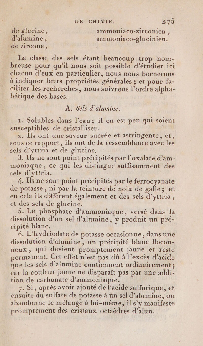 de glucine, ammoniaco-zirconien , d’alumine, ammoniaco-glucinien. de zircone, La classe des sels étant beaucoup trop nom- breuse pour qu’il nous soit possible d’étudier ici chacun d’eux en particulier, nous nous bornerons à indiquer leurs propriétés générales ; et pour fa- ciliter les recherches, nous suivrons l’ordre alpha- bétique des bases. À. Sels d’alumine. 1. Solubles dans l’eau ; il en est peu qui soient susceptibles de cristalliser. Î 2. Ils ont une saveur sucrée et astringente, et, sous ce rapport, ils ont de la ressemblance avec les sels d’yttria et de glucine. 3. Ils ne sont point précipités par l’oxalate d’am- moniaque , ce qui les distingue suffisamment des sels d’yttria. 4. Is ne sont point précipités par le ferrocyanate de potasse , ni par la teinture de noix de galle; et en cela ils diffèrent également et des sels d’yttria, et des sels de glucine. 5. Le phosphate d’ammoniaque, versé dans la dissolution d’un sel d’alumine, y produit un pré- cipité blanc. 6. L’hydriodate de potasse occasionne, dans une dissolution d’alumine , un précipité blanc flocon- neux , qui devient promptement jaune et reste permanent. Cet effet n’est pas dû à l'excès d’acide que les sels d’alumine contiennent ordinairement ; car la couleur jaune ne disparaît pas par une addi- tion de carbonate d’ammoniaque. 7. Si, après avoir ajouté de l’acide sulfurique, et ensuite du sulfate de potasse à ün sel d’alamine, on abandonne le mélange à lui-même, il s’y manifeste promptement des cristaux octaèdres d’alun.