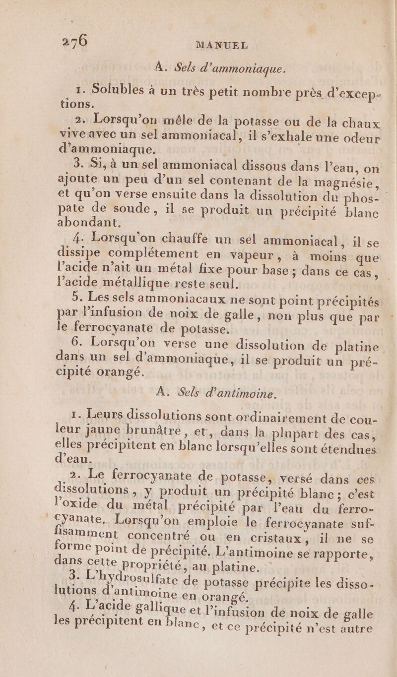 À. Sels d'ammoniaque. 1. Solubles à un très petit nombre près d’excep- üons. 2. Lorsqu'on méle de la potasse ou dé la chaux viveavec un sel ammoniacal, il s’exhale une odeur d’ammoniaque. 3. Si, à un sel ammoniacal dissous dans l’eau, on ajoute un peu d’un sel contenant de Ja magnésie, et qu’on verse ensuite dans la dissolution du phos- pate de soude, il se produit un précipité blanc abondant. 4. Lorsqu'on chauffe un sel ammoniacal, il se dissipe complétement en vapeur, à moins que l'acide n’ait un métal fixe pour base ; dans ce cas É lacide métallique reste seul. 5. Les sels ammoniacaux ne sont point précipités par Pinfusion de noix de galle, non plus que par le ferrocyanate de potasse. 6. Lorsqu'on verse une dissolution de platine dans un sel d’ammoniaque, il se produit un pré- cipité orangé. À. Sels d'antimoine. 1. Leurs dissolutions sont ordinairement de cou- leur jaune brunâtre , et, dans la plupart dés cas, elles précipitent en blanc lorsqu'elles sont étendues d’eau. 2. Le ferrocyanate de potasse, versé dans ces dissolutions , y produit un précipité blanc ; c’est loxide du métal précipité par l’eau du ferro- Cyanate. Lorsqu'on emploie le ferrocyanate suf- Sämment concentré ou en cristaux , il ne se orme point de précipité. L'antimoine se rapporte, dans celte propriété, au platine. : 3. L hydrosulfate de potasse précipite Les disso- lutions d’antimoine en orangé. 4. L’acide Sallique et l’infusion de noix de galle les précipitent en blanc » et ce précipité n’est autre