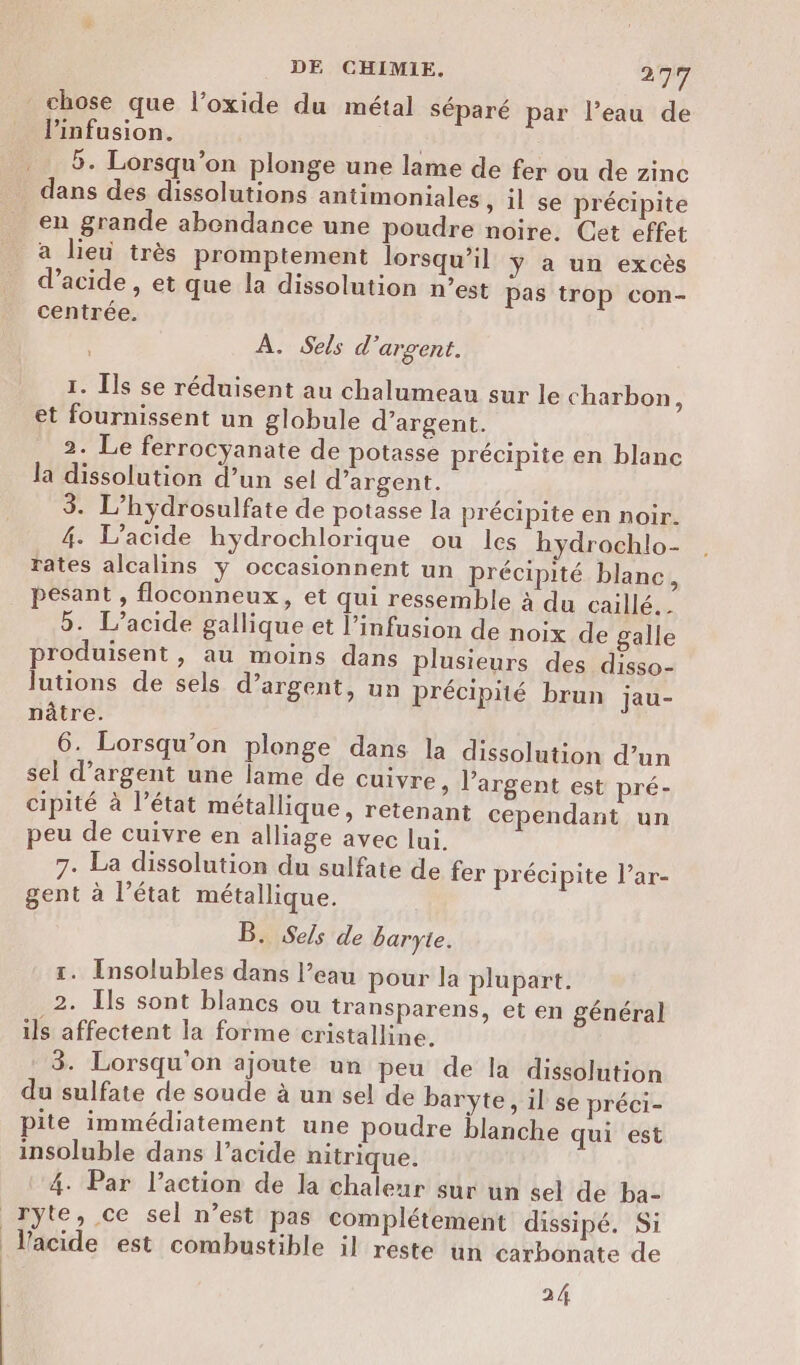 chose que l’oxide du métal séparé par l’eau de linfusion. 5. Lorsqu'on plonge une lame de fer ou de zinc dans des dissolutions antimoniales , il se précipite en grande abondance une poudre noire. Cet effet a lieu très promptement lorsqu'il ÿ a un excès d'acide, et que la dissolution n’est pas trop con- centrée. À. Sels d'argent. 1. Ils se réduisent au chalumeau sur le charbon, et fournissent un globule d’argent. 2. Le ferrocyanate de potasse précipite en blanc la dissolution d’un sel d’argent. 3. L’hydrosulfate de potasse la précipite en noir. 4. L’acide hydrochlorique ou les hydrochlo- rates alcalins y occasionnent un précipité blanc, pesant , floconneux, et qui ressemble à du caillé. 5. L’acide gallique et l’infusion de noix de galle produisent, au moins dans plusieurs des disso- lutions de sels d’argent, un précipité brun jau- pâtre. 6. Lorsqu'on plonge dans la dissolution d’un sel d'argent une lame de cuivre, l'argent est pré- cipité à l’état métallique, retenant cependant un peu de cuivre en alliage avec lui. 7. La dissolution du sulfate de fer précipite l’ar- gent à l’état métallique. B. Sels de baryte. 1. Insolubles dans l’eau pour la plupart. 2. Ils sont blancs ou transparens, et en général ils affectent la forme cristalline. 3. Lorsqu'on ajoute un peu de la dissolution du sulfate de soude à un sel de baryte, il se préci- pite immédiatement une poudre blanche qui est insoluble dans l’acide nitrique. 4. Par l’action de la chaleur sur un sel de ba- ryte, ce sel n’est pas complétement dissipé. Si Vacide est combustible il reste un carbonate de 24