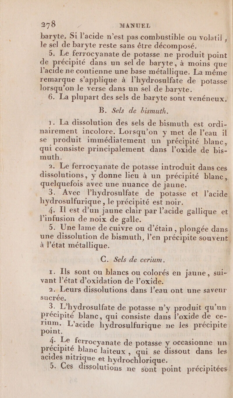 baryte, S1 l'acide n’est pas combustible ou volatif, le sel de baryte reste sans être décomposé. 5. Le ferrocyanate de potasse ne produit point de précipité dans un sel de barÿte, à moins que l’acidé ne contienne une base métallique. La même remarque s'applique à l'hydrosulfate de potasse lorsqu’on le verse dans un sel de baryte. 6. La plupart des sels de baryte sont venéneux. B. Sels de bismuth. 1. La dissolution des sels de bismuth est ordi- nairement incolore. Lorsqu’on y met de l’eau il se produit immédiatement un précipité blanc, qui consiste principalement dans l’oxide de bis- muth. 2. Le ferrocyanate de potasse introduit dans ces dissolutions, y donne lieu à un précipité blanc, quelquefois avec une nuance de jaune. 3. Avec l’hydrosulfate de potasse et l'acide hydrosulfurique , le précipité est noir. 4. T est d’un jaune clair par l’acide gallique et l’infusion de noix de galle. 5. Une lame de cuivre ou d’étain, plongée dans une dissolution de bismuth, l’en précipite souvent. à l’état métallique. C. Sels de cerium. 1. Îls sont ou blancs ou colorés en jaune, sui- vant l’état d’oxidation de l’oxide. 2. Leurs dissolutions dans l’eau ont une saveur sucrée. 3. L’hydrosulfate de potasse n’y produit qu’un précipité blanc, qui consiste dans l’oxide de ce- rium. L’acide hydrosulfurique ne les précipite point. 4. Le ferrocyanate de potasse y occasionne un. précipité blanc laiteux , qui se dissout dans les acides nitrique et hydrochlorique. 5. Ces dissolutions ne sont point précipitées: