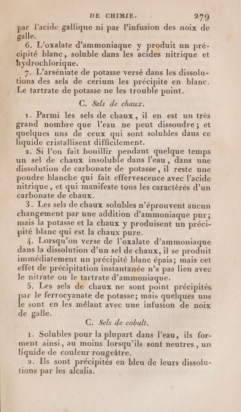 par l’acide gallique ni par linfusion des noix de alle. 4 6. L’oxalate d’ammoniaque y produit un pré- cipité blanc, soluble dans les acides nitrique et hydrochlorique. 7. L’arséniate de potasse versé dans les dissolu- tions des sels de cerium les précipite en blanc. Le tartrate de potasse ne les trouble point. C. Sels de chaux. 1. Parmi les sels de chaux, il en est un très grand nombre que l’eau ne peut dissoudre; et quelques uns de ceux qui sont solubles dans ce liquide cristallisent difficilement. 2. Si l’on fait bouillir pendant quelque temps un sel de chaux insoluble dans l’eau, dans une dissolution de carbonate de potasse, il reste une poudre blanche qui fait effervescence avec l’acide nitrique , et qui manifeste tous les caractèrés d’un carbonate de chaux. 3. Les sels de chaux solubles n’éprouvent aucun changement par une addition d’ammoniaque pur; mais la potasse et la chaux y produisent un préci- pité blanc qui est la chaux pure. 4. Lorsqu'on verse de l’oxalate d’ammoniaque dans la dissolution d’un sel de chaux, il se produit immédiatement un précipité blanc épais; mais cet effet de précipitation instantanée n’a pas lieu avec le nitrate ou le tartrate d’ammoniaque. 5. Les sels de chaux ne sont point précipités par le ferrocyanate de potasse; mais quelques uns le sont en les mélant avec une infusion de noix de galle. C. Sels de cobalt. 1. Solubles pour la plupart dans l’eau, ils for- ment ainsi, au moins lorsqu'ils sont neutres , un liquide de couleur rougeûtre. 2. [ls sont précipités en bleu de leurs dissolu- tions par les alcalis.