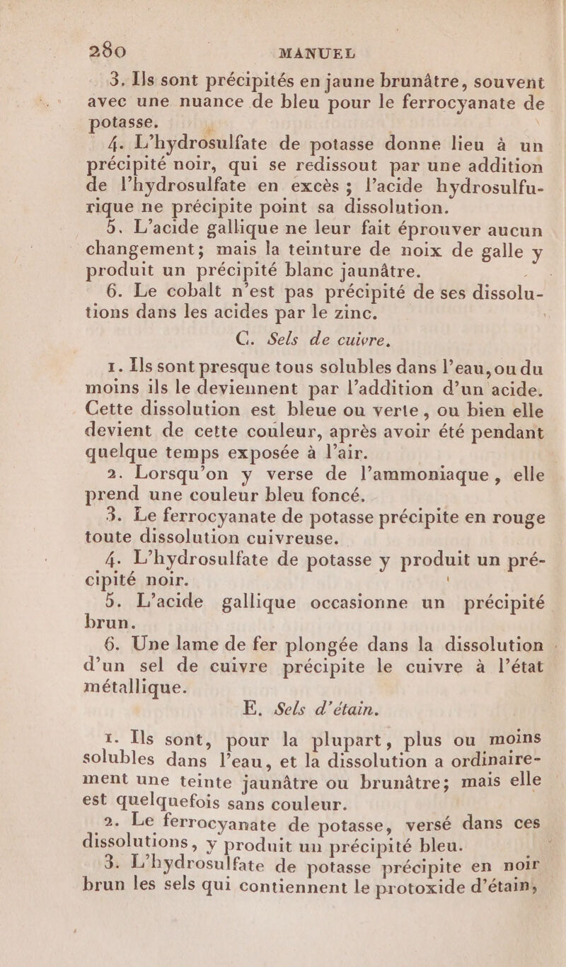 3. Is sont précipités en jaune brunûâtre, souvent avec une nuance de bleu pour le ferrocyanate de potasse. * \ 4. L’hydrosulfate de potasse donne lieu à un précipité noir, qui se redissout par une addition de l’hydrosulfate en excès ; l’acide hydrosulfu- rique ne précipite point sa dissolution. 5. L’acide gallique ne leur fait éprouver aucun changement; mais la teinture de noix de galle y produit un précipité blanc jaunâtre. 2e. 6. Le cobalt n’est pas précipité de ses dissolu tions dans les acides par le zinc. C. Sels de cuivre. 1. Îls sont presque tous solubles dans l’eau, ou du moins ils le deviennent par l’addition d’un acide. Cette dissolution est bleue ou verte, ou bien elle devient de cette couleur, après avoir été pendant quelque temps exposée à l’air. 2. Lorsqu'on y verse de l’ammoniaque, elle prend une couleur bleu foncé. 3. Le ferrocyanate de potasse précipite en rouge toute dissolution cuivreuse. 4. L’hydrosulfate de potasse y produit un pré- cipité noir. 5. L’acide gallique occasionne un précipité brun. 6. Une lame de fer plongée dans la dissolution : d’un sel de cuivre précipite le cuivre à l’état métallique. E. Sels d’étain. 1. Îls sont, pour la plupart, plus ou moins solubles dans l’eau, et la dissolution a ordinaire- ment une teinte jaunâtre ou brunâtre; mais elle est quelquefois sans couleur. _2. Le ferrocyanate de potasse, versé dans ces dissolutions, y produit un précipité bleu. 3. L’hydrosulfate de potasse précipite en noir brun les sels qui contiennent le protoxide d’étain,