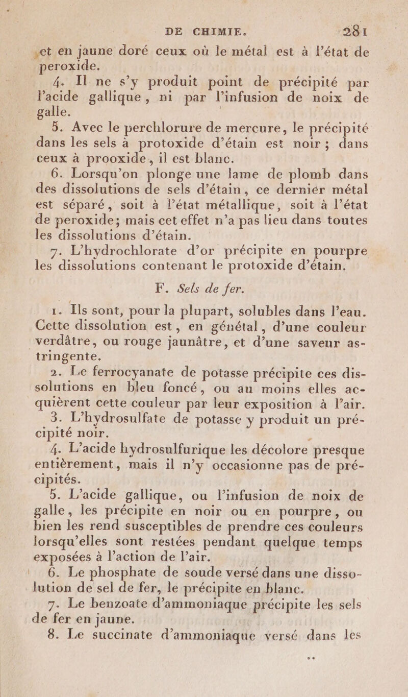 et en jaune doré ceux où le métal est à l’état de peroxide. 4. Il ne s’y produit point de précipité par Vacide gallique, ni par l’infusion de noix de galle. 5. Avec le perchlorure de mercure, le précipité dans les sels à protoxide d’étain est noir ; dans ceux à prooxide, il est blanc. 6. Lorsqu'on plonge une lame de plomb dans des dissolutions de sels d’étain, ce derniér métal est séparé, soit à l’état métallique, soit à l’état de peroxide; mais cet effet n’a pas lieu dans toutes les dissolutions d’étain. 7. L’hydrochlorate d’or précipite en pourpre les dissolutions contenant le protoxide d’étain. F. Sels de fer. 1. Îls sont, pour la plupart, solubles dans l’eau. Cette dissolution est, en génétal, d’une couleur _verdâtre, ou rouge jaunâtre, et d’une saveur as- tringente. 2. Le ferrocyanate de potasse précipite ces dis- solutions en bleu foncé, ou au moins elles ac- quièrent cette couleur par leur exposition à l’air. 3. L’hydrosulfate de potasse y produit un pré- cipité noir. 5 4. L’acide hydrosulfurique les décolore presque entièrement , mais il n’y occasionne pas de pré- cipités. 5. l’acide gallique, ou l’infusion de noix de galle, les précipite en noir ou en pourpre, ou bien les rend susceptibles de prendre ces couleurs lorsqu'elles sont restées pendant quelque temps exposées à l’action de l'air. 6. Le phosphate de soude versé dans une disso- lution de sel de fer, le précipite en blanc. 7- Le benzoate d’ammoniaque précipite les sels de fer en jaune. 8. Le succinate d’ammoniaque versé dans les