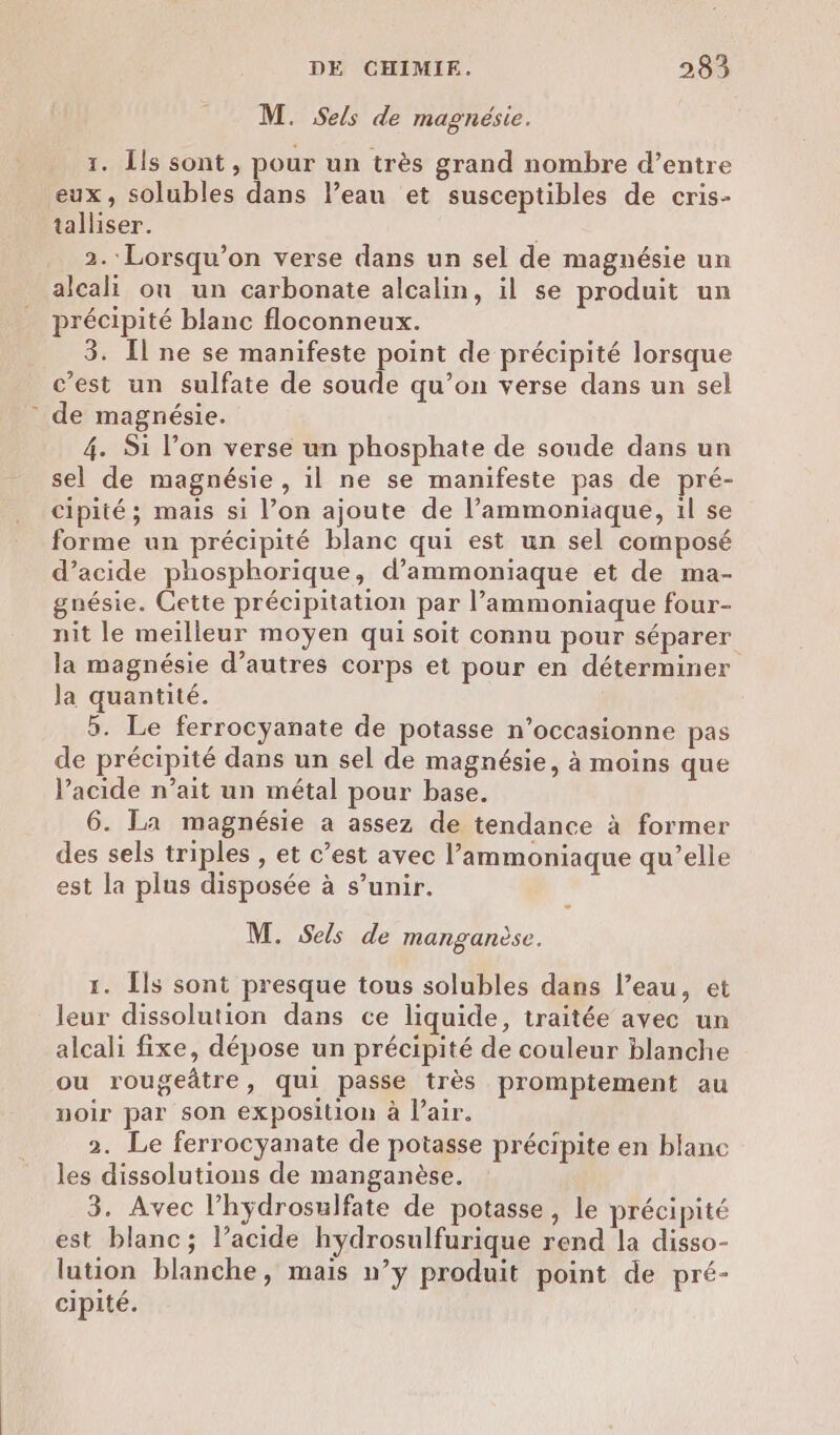 M. Sels de magnésie. 1. Îls sont, pour un très grand nombre d’entre eux, solubles dans l’eau et susceptibles de cris- talliser. 2.: Lorsqu'on verse dans un sel de magnésie un alcali où un carbonate alcalin, il se produit un précipité blanc floconneux. 3. [Il ne se manifeste point de précipité lorsque c'est un sulfate de soude qu’on verse dans un sel de magnésie. 4. Si l’on verse un phosphate de soude dans un sel de magnésie , il ne se manifeste pas de pré- cipité ; mais si l’on ajoute de l’ammoniaque, 1l se forme un précipité blanc qui est un sel composé d’acide phosphorique, d’ammoniaque et de ma- gnésie. Cette précipitation par l’ammoniaque four- nit le meilleur moyen qui soit connu pour séparer la magnésie d’autres corps et pour en déterminer la quantité. 5. Le ferrocyanate de potasse n’occasionne pas de précipité dans un sel de magnésie, à moins que l'acide n’ait un métal pour base. 6. La magnésie a assez de tendance à former des sels triples , et c’est avec l’ammoniaque qu’elle est la plus disposée à s’unir. M. Sels de manganèse. 1. Îls sont presque tous solubles dans l’eau, et leur dissolution dans ce liquide, traitée avec un alcali fixe, dépose un précipité de couleur blanche ou rougeâtre, qui passe très promptement au noir par son exposition à l'air. 2. Le ferrocyanate de potasse précipite en blanc les dissolutions de manganèse. 3. Avec l’hÿdrosulfate de potasse, le précipité est blanc; l’acide hydrosulfurique rend la disso- lution blanche, mais n’y produit point de pré- cipité.