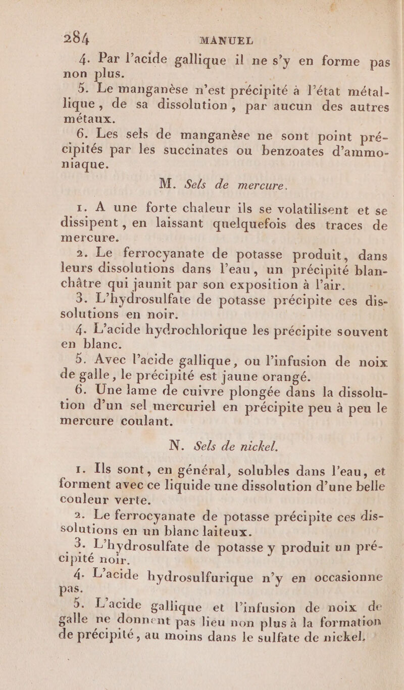 4. Par lacide gallique il ne s’y en forme pas non plus. Fr D 5. Le manganèse n’est précipité à l’état métal- lique, de sa dissolution, par aucun des autres métaux. 6. Les sels de manganèse ne sont point pré- cipités par les succinates ou benzoates d’ammo- niaque. M. Sels de mercure. 1. À une forte chaleur ils se volatilisent et se dissipent , en laissant quelquefois des traces de mercure. 2. Le ferrocyanate de potasse produit, dans leurs dissolutions dans l’eau, un précipité blan- châtre qui jaunit par son exposition à l’air. 3. L’hydrosulfate de potasse précipite ces dis- solutions en noir. 4. L’acide hydrochlorique les précipite souvent en blanc. 5. Avec l’acide gallique, ou l’infusion de noix de galle , le précipité est jaune orangé. 6. Une lame de cuivre plongée dans la dissolu- tion d’un sel mercuriel en précipite peu à peu le mercure coulant. N. Sels de nickel. 1. Îls sont, en général, solubles dans l’eau, et forment avec ce liquide une dissolution d’une belle couleur verte. 2. Le ferrocyanate de potasse précipite ces dis- solutions en un blanc laiteux. ; .$. L’hydrosulfate de potasse y produit un pré- cipité noir. 4. L’acide hÿdrosulfurique n’y en occasionne pas. 5. L’acide gallique et l’infusion de noix de galle ne donnent pas lieu non plus à la formation de précipité, au moins dans le sulfate de nickel.