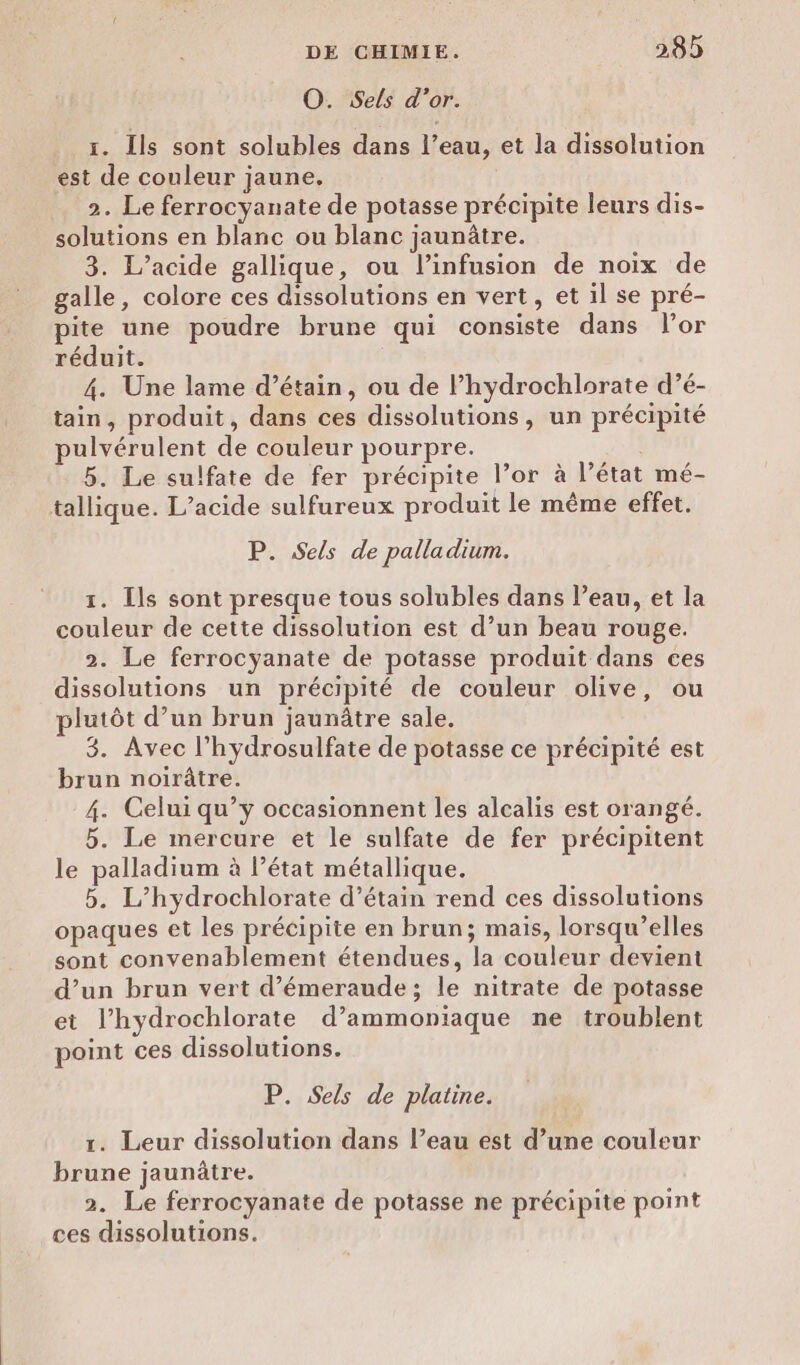 O. Sels d’or. 1. Ils sont solubles dans l’eau, et la dissolution est de couleur jaune. 2. Le ferrocyanate de potasse précipite leurs dis- solutions en blanc ou blanc jaunûtre. 3. L’acide gallique, ou l’infusion de noix de galle, colore ces dissolutions en vert, et il se pré- pite une poudre brune qui consiste dans l'or réduit. 4. Une lame d’étain, ou de l’hydrochlorate d’é- tain, produit, dans ces dissolutions, un précipité pulvérulent de couleur pourpre. 5. Le sulfate de fer précipite l’or à l’état mé- tallique. L’acide sulfureux produit le même effet. P. Sels de palladium. 1. Ils sont presque tous solubles dans l’eau, et la couleur de cette dissolution est d’un beau rouge. 2. Le ferrocyanate de potasse produit dans ces dissolutions un précipité de couleur olive, ou plutôt d’un brun jaunâtre sale, 3. Avec l’hydrosulfate de potasse ce précipité est brun noirâtre. 4. Celui qu’y occasionnent les alcalis est orangé. 5. Le mercure et le sulfate de fer précipitent le palladium à l’état métallique. 5. L’hydrochlorate d’étain rend ces dissolutions opaques et les précipite en brun; mais, lorsqu’elles sont convenablement étendues, la couleur devient d’un brun vert d’émeraude ; le nitrate de potasse et l’hydrochlorate d’ammoniaque ne troublent point ces dissolutions. P. Sels de platine. 1. Leur dissolution dans l’eau est d’une couleur brune jaunûtre. 2. Le ferrocyanate de potasse ne précipite point ces dissolutions.