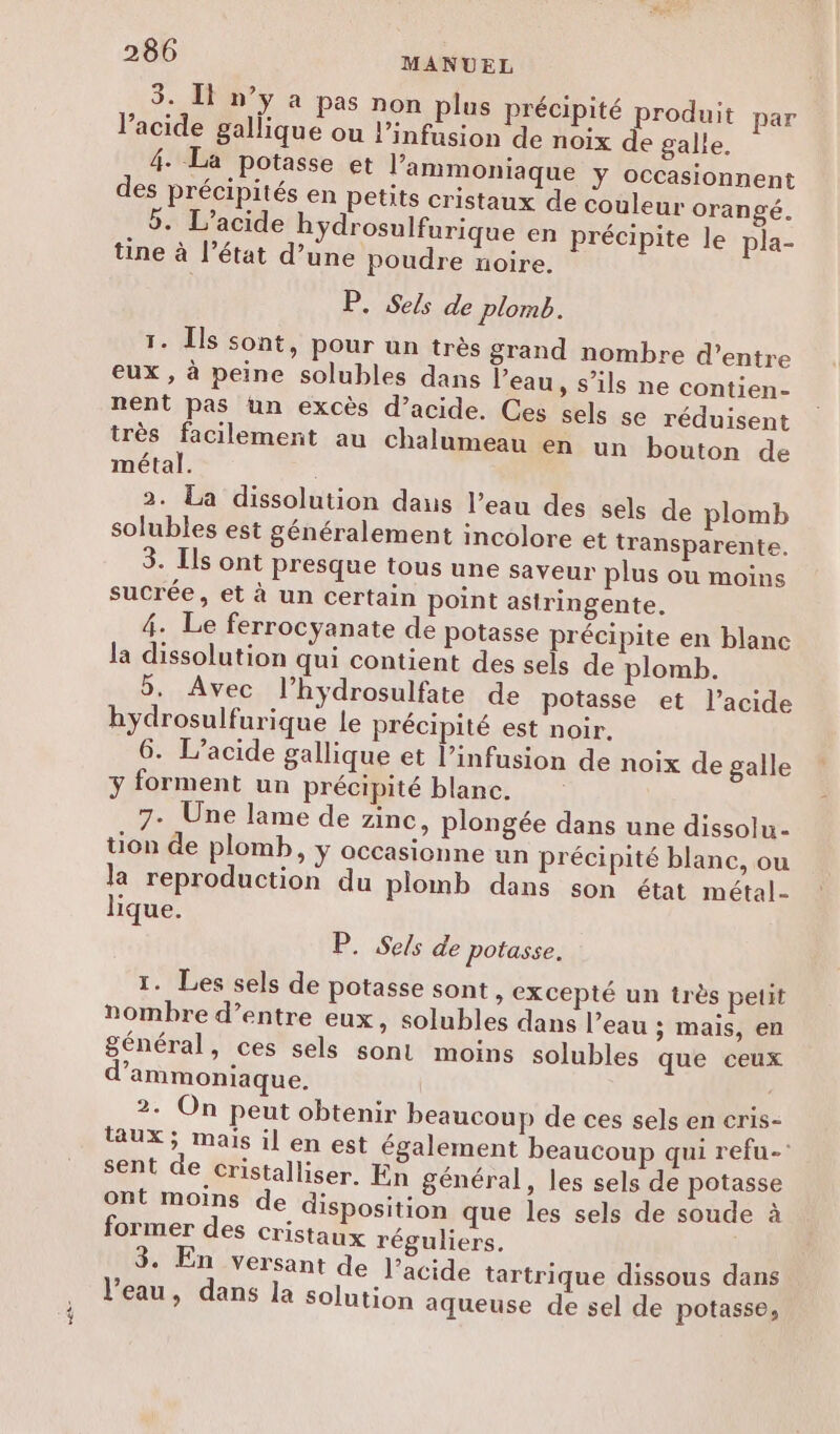 ea 3. Il n’y à pas non plus précipité produit par l'acide gallique ou l’infusion de noix de galle. 4. La potasse et l’ammoniaque ÿ Occasionnent 5. L’acide bydrosulfurique en précipite le pla- tine à l’état d’une poudre noire. P. Sels de plomb. 1. Îls sont, pour un très grand nombre d’entre eux , à peine solubles dans l’eau » S'ils ne contien- nent pas un excès d’acide. Ces sels se réduisent très facilement au chalumeau en un bouton de métal. 2. La dissolution daus l’eau des sels de plomb solubles est généralement incolore et transparente. 3. Ils ont presque tous une saveur plus ou moins sucrée, et à un certain point astringente. la dissolution qui contient des sels de plomb. 5, Avec l’hydrosulfate de potasse et l'acide hydrosulfurique le précipité est noir, 6. L’acide gallique et l’infusion de noix de galle y forment un précipité blanc. 7- Une lame de zinc, plongée dans une dissolu- tion de plomb, ÿ OCCasionne un précipité blanc, ou la reproduction du plomb dans son état métal- lique. P. Sels de potasse. 1. Les sels de potasse sont , excepté un très petit nombre d’entre eux, solubles dans l’eau ; mais, en général, ces sels sont moins solubles que ceux d’ammoniaque. is 2. On peut obtenir beaucoup de ces sels en cris- aUX; mais il en est également beaucoup qui refu- sent de Cristalliser. En général, les sels de potasse ont moins de disposition que les sels de soude à former des cristaux réguliers. 3. En versant de l’acide tartrique dissous dans l’eau, dans la solution aqueuse de sel de potasse,