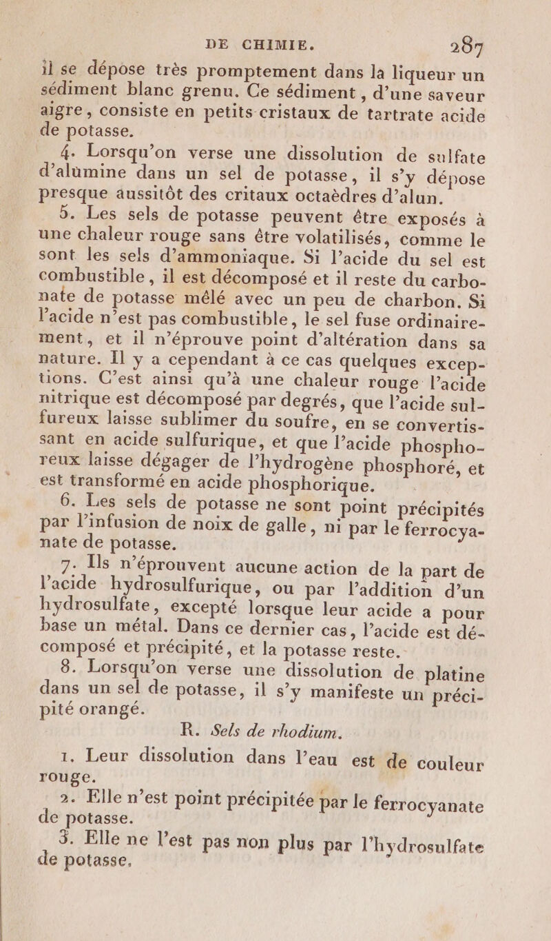 il se dépose très promptement dans la liqueur un sédiment blanc grenu. Ce sédiment , d’une saveur aigre, consiste en petits cristaux de tartrate acide de potasse. 4. Lorsqu'on verse une dissolution de sulfate d’alümine dans un sel de potasse, il s’y dépose presque aussitôt des critaux octaèdres d’alun. 5. Les sels de potasse peuvent être exposés à une chaleur rouge sans être volatilisés, comme le sont les sels d’ammoniaque. Si l’acide du sel est combustible , il est décomposé et il reste du carbo- nate de potasse mélé avec un peu de charbon. Si acide n’est pas combustible, le sel fuse ordinaire- ment, et il n’éprouve point d’altération dans sa nature. Îl y a cependant à ce cas quelques excep- tions. C’est ainsi qu’à une chaleur rouge l’acide nitrique est décomposé par degrés, que l’acide sul- fureux laisse sublimer du soufre, en se convertis- sant en acide sulfurique, et que l’acide phospho- reux laisse dégager de l'hydrogène phosphoré, et est transformé en acide phosphorique. 6. Les sels de potasse ne sont point précipités par l’infusion de noix de galle, ni par le ferrocya- nate de potasse. 7: [s n’éprouvent aucune action de la part de l'acide hydrosulfurique, ou par laddition d’un hydrosulfate, excepté lorsque leur acide a pour base un métal. Dans ce dernier cas, l'acide est dé- composé et précipité, et la potasse reste. 8. Lorsqu'on verse une dissolution de platine dans un sel de potasse, il s’y manifeste un préci- pité orangé. R. Sels de rhodium. 1. Leur dissolution dans l’eau est de couleur rouge. 2. Elle n’est point précipitée par le ferrocyanate de potasse. $. Elle ne l’est pas non plus par l'hydrosulfate de potasse,
