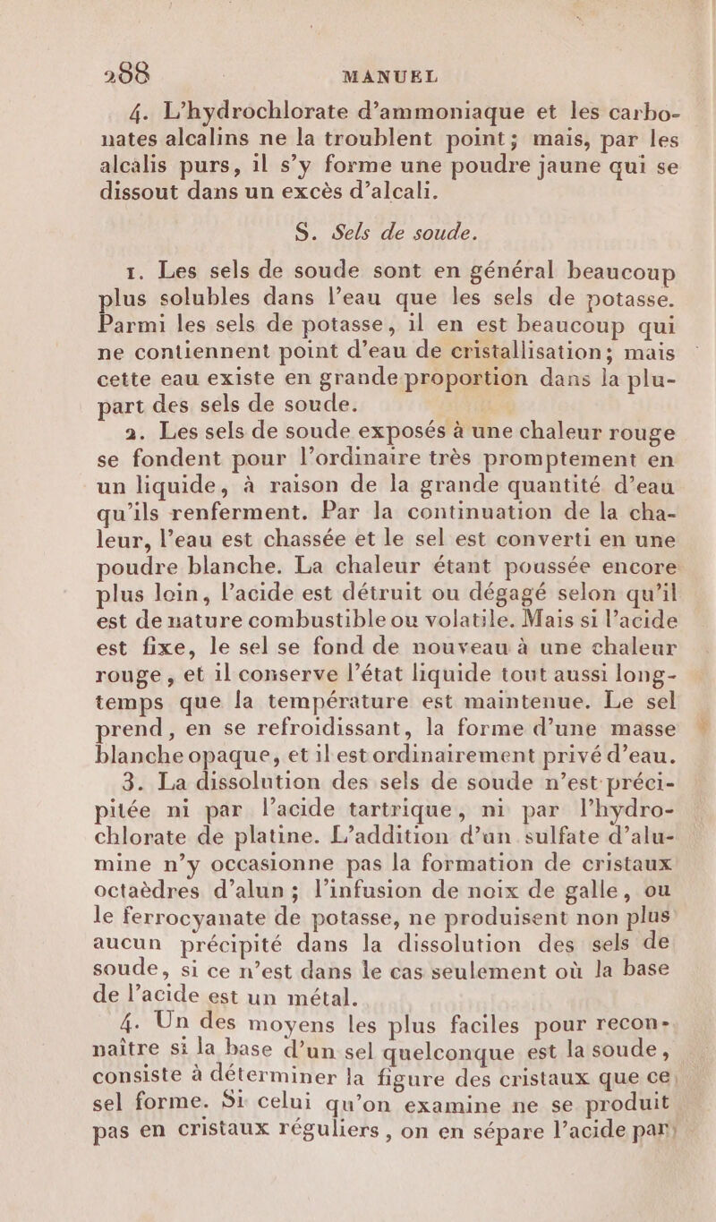 4. L’hydrochlorate d’ammoniaque et les carbo- nates alcalins ne la troublent point; mais, par les alcalis purs, il s’y forme une poudre jaune qui se dissout dans un excès d’alcali. S. Sels de soude. 1. Les sels de soude sont en général beaucoup plus solubles dans l’eau que les sels de potasse. Parmi les sels de potasse, il en est beaucoup qui ne contiennent point d’eau de cristallisation; mais cette eau existe en grande proportion dans la plu- part des sels de soude. 2. Les sels de soude exposés à une chaleur rouge se fondent pour l’ordinaire très promptement en un liquide, à raison de la grande quantité d’eau qu’ils renferment. Par la continuation de la cha- leur, l’eau est chassée et le sel est converti en une poudre blanche. La chaleur étant poussée encore plus loin, l'acide est détruit ou dégagé selon qu’il est de nature combustible ou volatile. Mais si l’acide est fixe, le sel se fond de nouveau à une chaleur rouge , et il conserve l’état liquide tout aussi long- temps que la température est maintenue. Le sel rend , en se refroidissant, la forme d’une masse blanche opaque, et ilestordinairement privé d’eau. 3. La dissolution des sels de soude n’est préei- pitée ni par l'acide tartrique, ni par l’hydro- chlorate de platine. L’addition d’un sulfate d’alu- mine n’y occasionne pas la formation de cristaux octaèdres d’alun ; l’infusion de noix de galle, ou le ferrocyanate de potasse, ne produisent non plus aucun précipité dans la dissolution des sels de soude, si ce n’est dans le cas seulement où la base de l’acide est un métal. 4. Un des moyens les plus faciles pour recon- naître si la base d’un sel quelconque est la soude, consiste à déterminer la figure des cristaux que ce) sel forme. Si celui qu’on examine ne se produit pas en cristaux réguliers , on en sépare l’acide par).