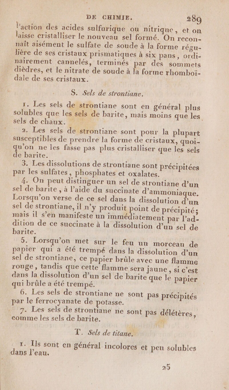 lPaction des acides sulfurique ou nitriqne, et on aisse cristalliser le nouveau sel formé. On recon- naît aisément le sulfate de soude à la forme régu- lière de ses cristaux prismatiques à six pans, ordi- nairement cannelés, terminés par des sommets dièdres, et le nitrate de soude à la forme rhomboï- dale de ses cristaux. S. Sels de strontiane. 1. Les sels de strontiane sont en général plus solubles que les sels de barite, mais moins que les sels de chaux. 3. Les sels de strontiane sont pour la plupart susceptibles de prendre la forme de cristaux, quoi- qu’on ne les fasse pes plus cristalliser que les sels de barite. 3. Les dissolutions de strontiane sont précipitées par les sulfates, phosphates et oxalates. 4. On peut distinguer un sel de strontiane d’un sel de barite , à l’aide du succinate d’ammoniaque. Lorsqu'on verse de ce sel dans la dissolution d’un sel de strontiane, il n’y produit point de précipité; mais il s’en manifeste un immédiatement par l’ad- dition de ce succinate à la dissolution d’un sel de barite. 5. Lorsqu'on met sur le feu un morceau de papier qui à été trempé dans la dissolution d’un sel de strontiane, ce papier brüle avec une flamme rouge, tandis que cette flamme sera jaune, si c’est dans la dissolution d’un sel de barite que le papier qui brüle a été trempé. 6. Les sels de strontiane ne sont Pas précipités par le ferrocyanate de potasse. 7. Les sels de strontiane ne sont pas délétères, comme les sels de barite. à T. Sels de titardN T. [ls sont en général incolores et peu solubles dans l’eau, 25