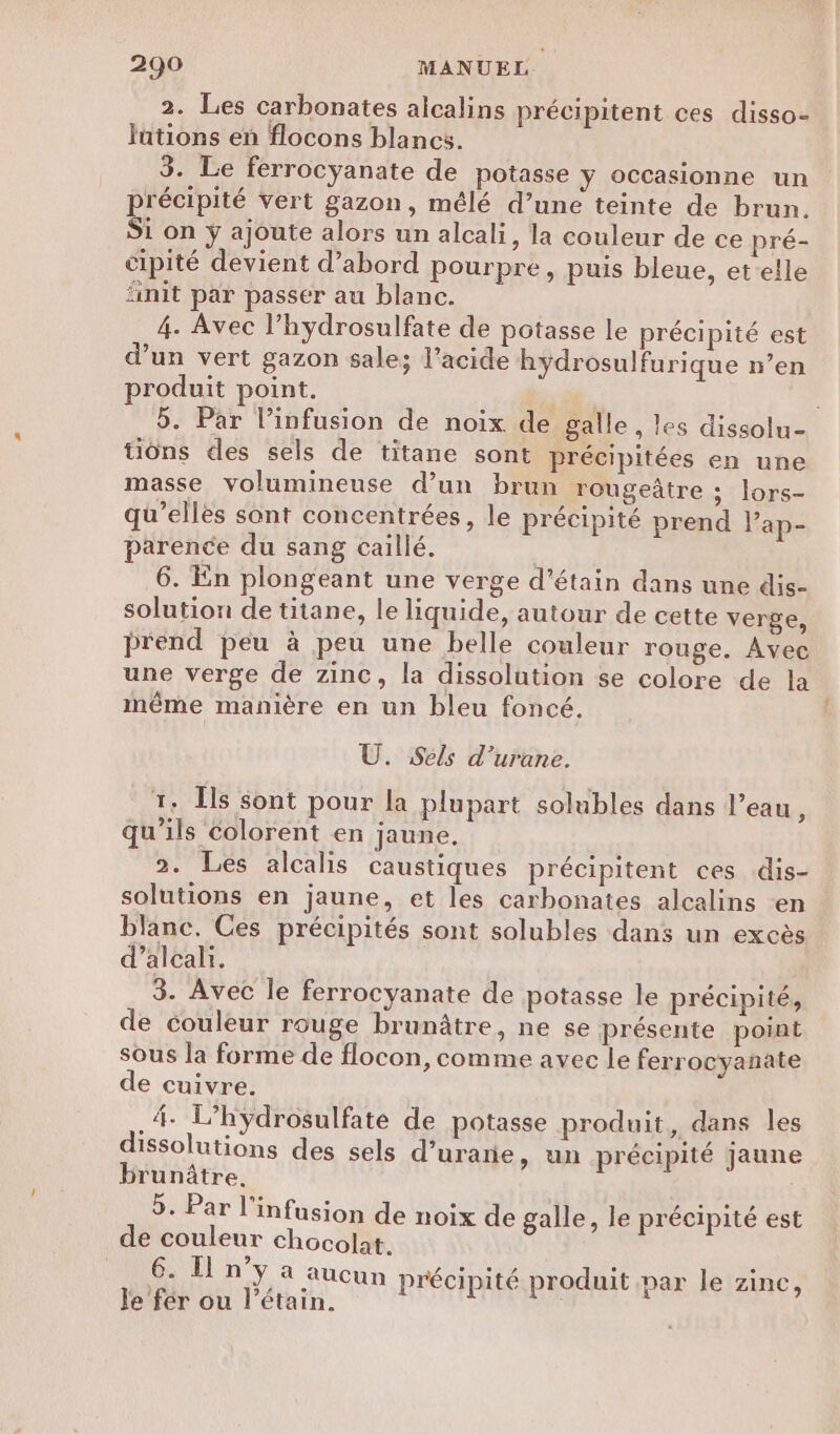 2. Les carbonates alcalins précipitent ces disso- lations en flocons blancs. 3. Le ferrocyanate de potasse y occasionne un précipité Vert gazon, mêlé d’une teinte de brun. Si on yÿ ajoute alors un alcali, la couleur de ce pré- cipité devient d’abord pourpre, puis bleue, et-elle init par passer au blanc. 4. Avec l’hydrosulfate de potasse le précipité est d’un vert gazon sale; l’acide hydrosulfurique n’en produit point. 5. Par l’infusion de noix de galle , les dissolu- tons des sels de titane sont précipitées en une masse volumineuse d’un brun rougeâtre ; lors- qu’elles sont concentrées, le précipité prend lap- parence du sang caillé. 6. En plongeant une verge d’étain dans une dis- solution de titane, le liquide, autour de cette verge, prend peu à peu une belle couleur rouge. Avec une verge de zinc, la dissolution se colore de la même manière en un bleu foncé. Ù. Sels d’urane. 7. ls sont pour la plupart solubles dans l’eau, qu’ils colorent en jaune, 2. Les alcalis caustiques précipitent ces dis- solutions en jaune, et les carbonates alcalins -en blanc. Ces précipités sont solubles dans un excès d’alcali. 3. Avec le ferrocyanate de potasse le précipité, de couleur rouge brunâtre, ne se présente point sous la forme de flocon, comme avec le ferrocyanate de cuivre. .4- L’hÿdrosulfate de potasse produit, dans les dissolutions des sels d’uranie, un précipité jaune brunûtre. 5. Par l'infusion de noix de galle, le précipité est de couleur chocolat. 2 HIMAOUUS e 0 6. In ÿ, 4 aucun précipité produit par le zine, le fer ou l’étain. ft