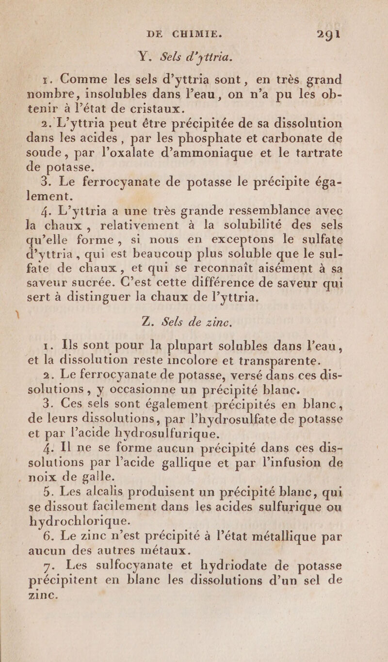 Y. Sels d’yttria. 1. Comme les sels d’yttria sont, en très grand nombre, insolubles dans l’eau, on n’a pu les ob- tenir à l’état de cristaux. 2. L’yttria peut être précipitée de sa dissolution dans les acides, par les phosphate et carbonate de soude, par l’oxalate d’ammoniaque et le tartrate de potasse. 3. Le ferrocyanate de potasse le précipite éga- lement. 4. L’yttria a une très grande ressemblance avec la chaux , relativement à la solubilité des sels qu’elle forme, si nous en exceptons le sulfate d’yttria, qui est beaucoup plus soluble que le sul- fate de chaux, et qui se reconnaît aisément à sa saveur sucrée. C’est cette différence de saveur qui sert à distinguer la chaux de l’yttria. Z. Sels de zinc. 1. Ils sont pour la plupart solubles dans l’eau, et la dissolution reste incolore et transparente. 2. Le ferrocyanate de potasse, versé dans ces dis- solutions , y occasionne un précipité blanc. 3. Ces sels sont également précipités en blanc, de leurs dissolutions, par l’hydrosulfate de potasse et par l’acide hydrosulfurique. 4. Il ne se forme aucun précipité dans ces dis- solutions par l’acide gallique et par l’infusion de . noix de gaile. 5. Les alcalis produisent un précipité blanc, qui se dissout facilement dans les acides sulfurique ou hydrochlorique. 6. Le zinc n’est précipité à l’état métallique par aucun des autres métaux. 7. Les sulfocyanate et hydriodate de potasse précipitent en blanc les dissolutions d’un sel de zinc.