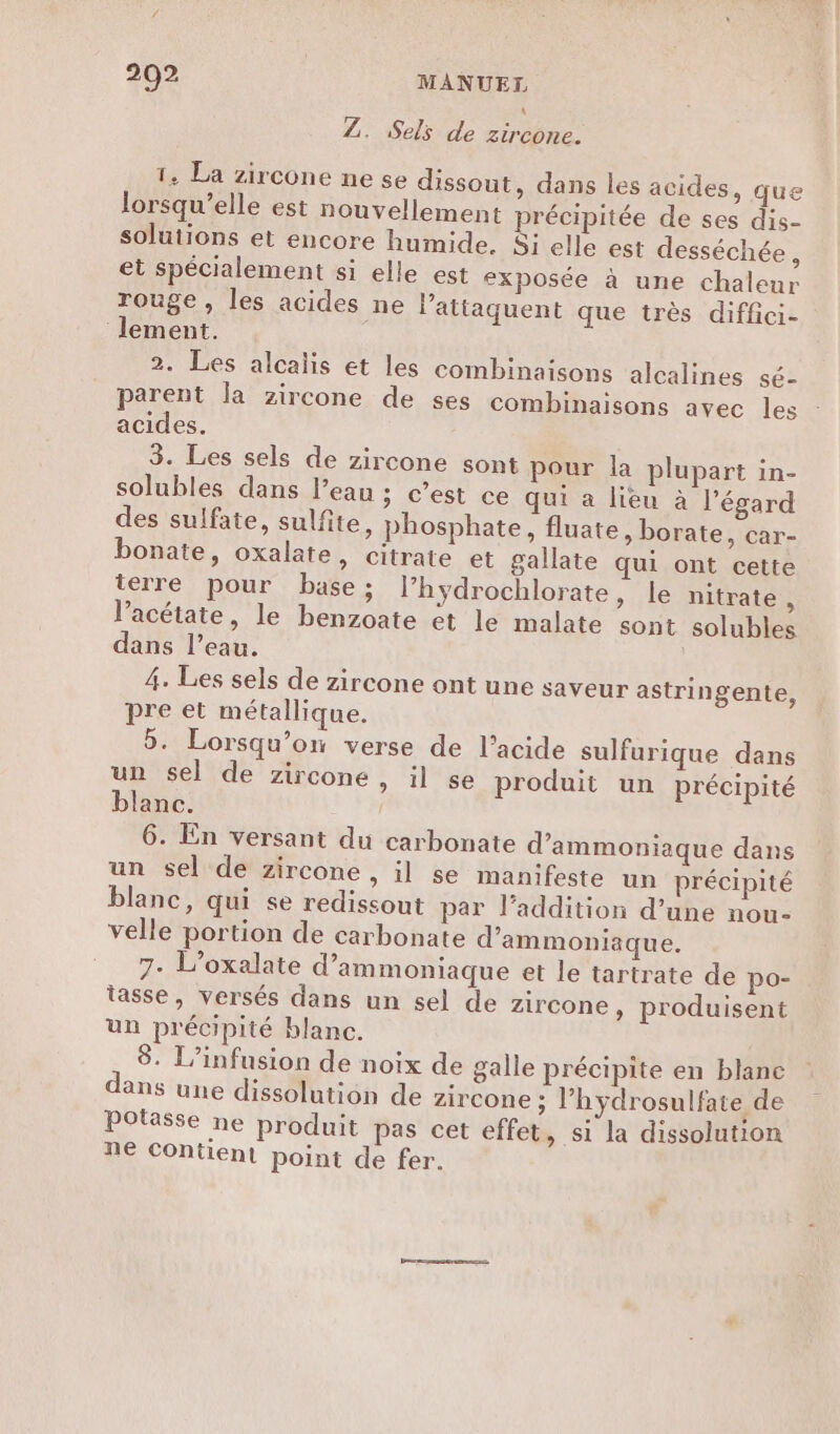 Z. Sels de zircone. 1. La zircone ne se dissout, dans les acides, que lorsqu’elle est nouvellement précipitée de ses dis- solutions et encore humide. Si elle est desséchée, et spécialement si elle est exposée à une chaleur rouge, les acides ne l’attaquent que très diflci- lement. 2. Les alcalis et les combinaisons alcalines sé- parent la zircone de ses combinaisons avec les acides. 3. Les sels de zircone sont pour la plupart in- solubles dans l’eau ; c’est ce qui a lieu à l'égard des sulfate, sulfite, phosphate, fluate, borate, car- bonate, oxalate, citrate et gallate qui ont cette terre pour base ; l’hydrochlorate, le nitrate, l’acétate, le benzoate et le malate sont solubles dans l’eau. 4. Les sels de zircone ont une saveur astringente, pre et métallique. 5. Lorsqu'on verse de l'acide sulfurique dans un sel de zircone, il se produit un précipité blanc. 6. En versant du carbonate d’ammoniaque dans un sel de zircone , il se manifeste un précipité blanc, qui se redissout par l’addition d’une nou- velle portion de carbonate d’ammoniaque. 7. L’oxalate d’ammoniaque et le tartrate de po- tasse, versés dans un sel de zircone, produisent un précipité blanc. 8. L’infusion de noix de galle précipite en blanc dans une dissolution de zircone ; l’hydrosulfate de Potasse ne produit pas cet effet, si la dissolution ne Contient point de fer.