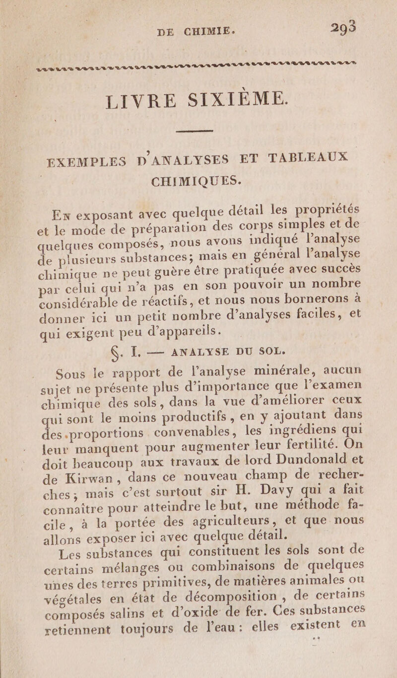 RE RS tre béta bcialetetatér ré) LIVRE SIXIÈME. EXEMPLES D'ANALYSES ET TABLEAUX CHIMIQUES. En exposant avec quelque détail les propriétés et le mode de préparation des corps simples et de quelques composés, nous avoPs indiqué Panalyse de plusieurs substances; mais en général Panalyse chimique ne peut guère être pratiquée avec succès par celui qui n’a pas en son pouvoir un nombre considérable de réactifs, et nous nous bornerons à donner ici un petit nombre d’analyses faciles, et qui exigent peu d'appareils. . I, — ANALYSE DU SOL. Sous le rapport de l'analyse minérale, aucun sujet ne présente plus d'importance que l’examen chimique des sols, dans la vue d'améliorer ceux qui sont le moins productifs, en ÿ ajoutant dans des proportions convenables, les ingrédiens qui leur manquent pour augmenter leur fertilité. On doit beaucoup aux travaux de lord Dundonald et de Kirwan, dans ce nouveau champ de recher- ches; mais c’est surtout sir H. Davy qui a fait connaître pour atteindre le but, une méthode fa- cile, à la portée des agriculteurs, et que nous allons exposer ici avec quelque détail. Les substances qui constituent les sols sont de certains mélanges ou combinaisons de quelques unes des terres primitives, de matières animales ou végétales en état de décomposition , de certains composés salins et d’oxide de fer. Ces substances retiennent toujours de l'eau: elles existent en e
