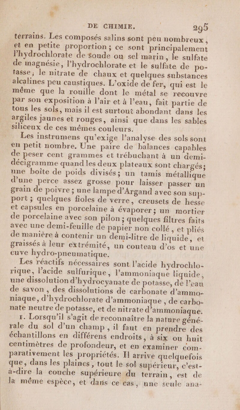 ï terrains. Les composés salins sont peu nombreux, et en petite proportion; ce sont principalement Phydrochlorate de $oude ou sel marin, le sulfate de magnésie, Phydrochlorate et le sulfate de po- tasse; le nitrate de chaux et quelques substances alcalines peu caustiques. L’oxide de fer, qui est le même que la rouille dont le métal se recouvre par son exposition à l’air et à l’eau, fait partie de tous les sols, mais il est surtout abondant dans les argiles jaunes et rouges, ainsi que dans les sables siliceux de ces mêmes couleurs. Les instrumens qu’exige l’analyse des sols sont en petit nombre. Une paire de balances capables de peser cent grammes et trébuchant à un demi. décigramme quand les deux plateaux sont chargés; une boîte de poids divisés; un tamis métallique d’une perce assez grosse pour laisser passer un grain de poivre ; une lampe d’Argand avec son sup- port ; quelques fioles de verre, creusets de hesse et capsules en porcelaine à évaporer; un mortier de porcelaine avec son pilon ; quelques filtres faits avec une demi-feuille de papier non collé, et pliés de manière à contenir un demi-litre de liquide, et graissés à leur extrémité, un couteau d’os et une cuve hydro-pneumatique. Les réactifs nécessaires sont l’acide hyÿdrochlo- rique, l’acide sulfurique, l’ammoniaque liquide, une dissolution d’hydrocyanate de potasse, de l’eau de savon , des dissolutions de carbonate d’ammo- niaque, d’hydrochlorate d’ammoniaque , de carbo- nate neutre de potasse, et de nitrate d’ammoniaque. 1. Lorsqu'il s’agit de reconnaître la nature géné- rale du sol d’un champ, il faut en prendre des échantillons en différens endroits, à six ou huit centimètres de profondeur, et en examiner com- parativement les propriétés. Il arrive quelquefois que, dans les plaines, tout le sol supérieur, c’est- à-dire la couche supérieure du terrain, est de Ja même espèce, et daris ce cas, une seule ana-