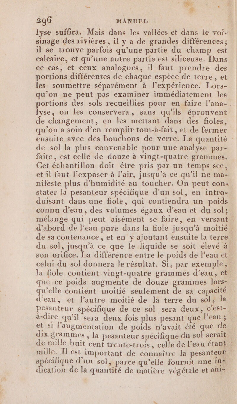 “ |. + 296 MANUEL sinage des rivières , il y a de grandes différences ; il se trouve parfois qu’une partie du champ est calcaire, et qu’une autre partie est siliceuse. Dans ce cas, et ceux analogues, il faut prendre des portions différentes de chaque espèce de ierre, et les soumettre séparément à l’expérience. Lors- qu’on ne peut pas examiner immédiatement les lÿse, on les conservera, sans qu’ils éprouvent de changement, en les mettant dans des fioles, qu’on a soin d’en remplir tout-à-fait, et de fermer de sol la plus convenable pour une analyse par- faite, est celle de douze à vingt-quatre grammes. Cet échantillon doit être pris par ur temps sec, et il faut l’exposer à l’air, jusqu’à ce qu’il ne ma- nifeste plus d'humidité au toucher. On peut con- stater la pesanteur spécifique d’un sol, en intro- duisant dans une fiole, qui contiendra un poids connu d’eau, des volumes égaux d’eau et du sol; « son orifice. La différénce entre le poids de l’eau et que ce poids augmente de douze grammes lors- qu’elle contient moitié seulement de sa capacité d’eau, et l’autre moitié de la terre du sol, la pesanteur spécifique de ce sol sera deux, c’est- à-dire qu'il sera deux fois plus pesant que l’eau ; et si l'augmentation de poids n’avait été que de dix grammes , la pesanteur spécifique du sol serait mille. H est important de connaître la pesanteur spécifique d’un sol, parce qu’elle fournit une In* dication de la quantité de matière végétale et ani-
