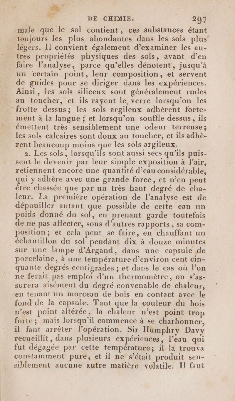 male. que le sol contient, ces substances étant toujours les plus abondantes dans les sols plus’ légers. Il convient également d’examiner les au- tres propriétés physiques des sols, avant d’en faire l’analyse, parce qu’elles dénotent, jusqu’à un certain point, leur composition, et servent de guides pour se diriger dans les expériences. Ainsi, les sols siliceux sont généralement rudes au toucher, et ils rayent le verre lorsqu'on les frotte dessus; les sols argileux adhèrent forte- ment à la langue ; et lorsqu'on souffle dessus, ils émettent très sensiblement une odeur terreuse; les sols calcaires sont doux au toucher, et ils adhè- rent beaucoup moins que les sols argileux. 2. Les sols, lorsqu'ils sont aussi secs qu’ils puis- sent le devenir par leur simple exposition à l’air, retiennent encore une quantité d’eau considérable, qui y adhère avec une grande force, et n’en peut être chassée que par un très haut degré de cha- leur. La première opération de l’analyse est de dépouiller autant que possible de cette eau un poids donné du sol, en prenant garde toutefois de ne pas affecter, sous d’autres rapports, sa com- position; et cela peut se faire, en chauffant un échantillon du sol pendant dix à douze minutes sur une lampe d’Argand, dans une capsule de porcelaine, à une température d'environ cent cin- quante degrés centigrades ; et dans le cas où l’on ne ferait pas emploi d’un thermomètre, on s’as- surera aisément du degré convenable de chaleur, en tenant un morceau de bois en contact avec le fond de la capsule. Tant que la couleur du bois n’est point altérée, la chaleur n’est point trop forte; mais lorsqu’il commence à se charbonner, il faut arrêter Flopération. Sir Humphry Davy recueillit, dans plusieurs expériences, l’eau qui fut dégagée par cette température; il la trouva constamment pure, et il ne s’était produit sen- siblement aucune autre matière volatile. Il faut