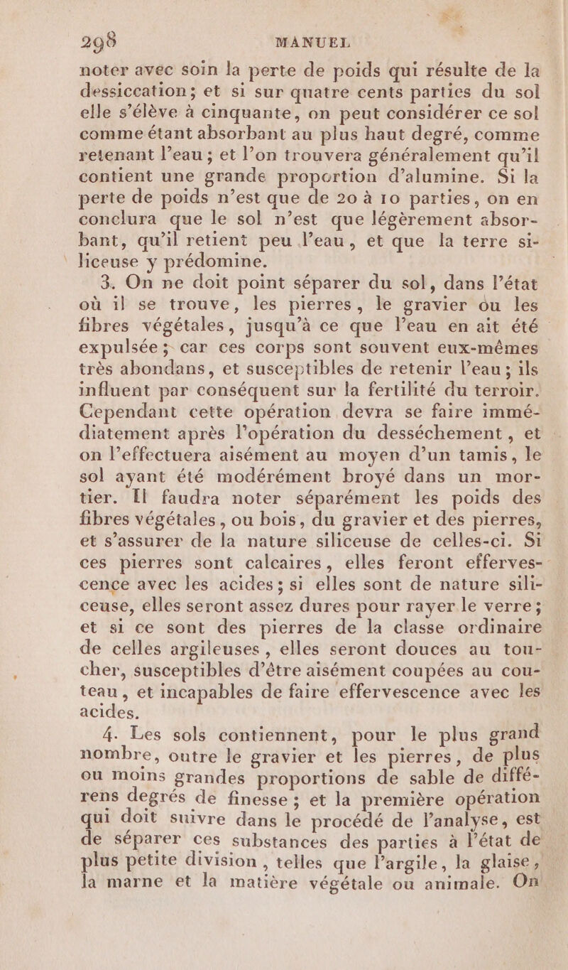 noter avec soin la perte de poids qui résulte de la dessiccation; et si sur quatre cents parties du sol elle s’élève à cinquante, on peut considérer ce sol comme étant absorbant au plus haut degré, comme retenant l’eau ; et l’on trouvera généralement qu’il contient une grande proportion d’alumine. Si la perte de poids n’est que de 20 à 10 parties, on en conclura que le sol n’est que légèrement a&amp;bsor- bant, qu’il retient peu l’eau, et que la terre si- hceuse y prédomine. 3. On ne doit point séparer du sol, dans l’état où il se trouve, les pierres, le gravier ôu les fibres végétales, jusqu’à ce que l’eau en ait été expulsée; car ces corps sont souvent eux-mêmes très abondans, et susceptibles de retenir l’eau; ils influent par conséquent sur la fertilité du terroir. Cependant cette opération devra se faire immé- diatement après l'opération du desséchement , et on l’effectuera aisément au moyen d’un tamis, le sol ayant été modérément broyé dans un mor- tier. [l faudra noter séparément les poids des fibres végétales, ou bois, du gravier et des pierres, et s’assurer de la nature siliceuse de celles-ci. Si ces pierres sont calcaires, elles feront efferves- cençce avec les acides; si elles sont de nature sili- ceuse, elles seront assez dures pour rayer.le verre; et si ce sont des pierres de la classe ordinaire de celles argileuses , elles seront douces au tou- cher, susceptibles d’être aisément coupées au cou- teau , et incapables de faire effervescence avec les acides. 4. Les sols contiennent, pour le plus grand nombre, outre le gravier et les pierres, de plus ou moins grandes proportions de sable de diffé- rens degrés de finesse ; et la première opération qui doit suivre dans le procédé de lanalyse, est de séparer ces substances des parties à l’état de plus petite division , telles que l'argile, la glaise, la marne et la matière végétale ou animale. On!