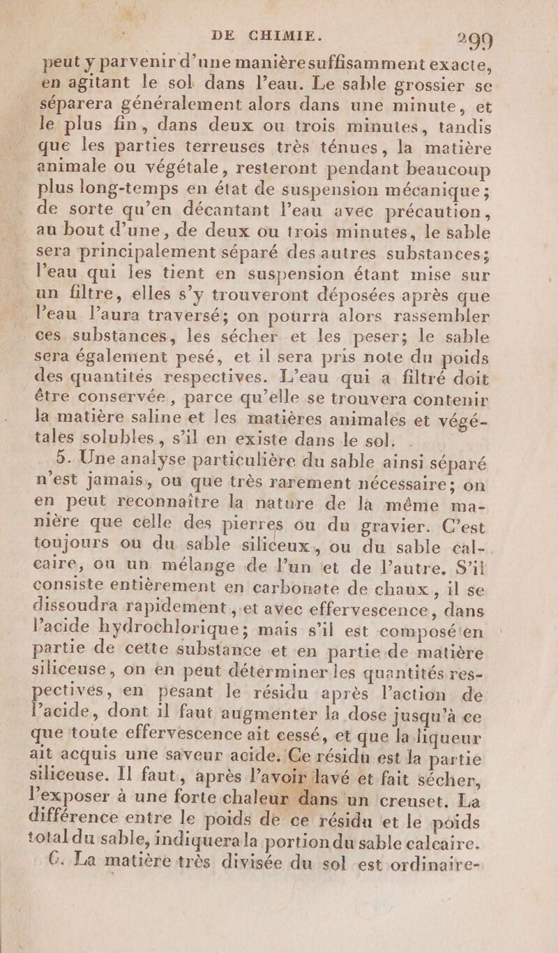 peut y parvenir d’une manièresuffisamment exacte, en agitant le sol dans l’eau. Le sable grossier se séparera généralement alors dans une minute, et le plus fin, dans deux ou trois minutes, tandis que les parties terreuses très ténues, la matière animale ou végétale, resteront pendant beaucoup plus long-temps en état de suspension mécanique ; . de sorte qu’en décantant l’eau avec précaution, au bout d’une, de deux ou trois minutes, le sable sera principalement séparé des autres substances; l’eau qui les tient en suspension étant mise sur un filtre, elles s’y trouveront déposées après que l’eau l’aura traversé; on pourra alors rassembler ces. substances, lés sécher et les peser; le sable sera également pesé, et il sera pris note du poids des quantités respectives. L'eau qui a filtré doit être conservée, parce qu’elle se trouvera contenir la matière saline et les matières animales et végé- tales solubles, s’il en existe dans le sol. 5. Une analyse particulière du sable ainsi séparé n'est jamais, où que très rarement nécessaire; on en peut reconnaître la nature de la même ma- nière que celle des pierres ou du gravier. C’est toujours où du sable siliceux, ou du sable eal- caire, ou un mélange de J’un «et de l’autre. S’it consiste entièrement en carbonate de chaux ;,ise dissoudra rapidement ,.et avec effervescence, dans l’acide hydrochlorique; mais s’il est composé'en partie de cette substance .et en partie de matière siliceuse, on en peut déterminer les quantités res- ectivés, en pesant le résidu après l’action de l'acide, dont il faut augmenter la dose jusqu’à ce que toute effervescence ait cessé, et que la liqueur ait acquis une saveur acide. Ce résidu est la partie sihceuse. Il faut, après l’avoir lavé et fait sécher, l’exposer à une forte chaleur € ins un creuset. La différence entre le poids de ce résidn tet le poids total du sable, indiquerala portion du sable calcaire. G. La matière très divisée du sol est -ordinaire-