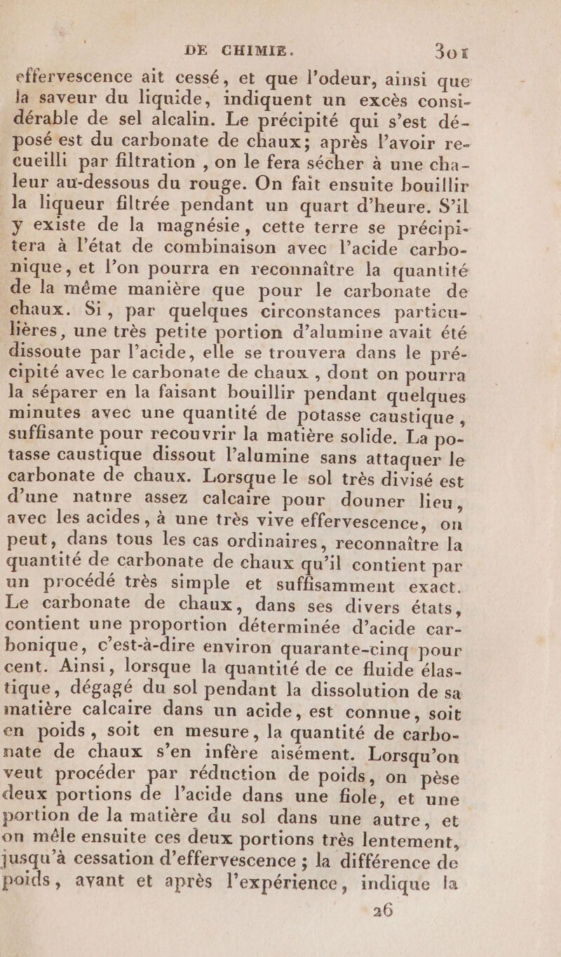 effervescence ait cessé, et que l’odeur, ainsi que la saveur du liquide, indiquent un excès consi- dérable de sel alcalin. Le précipité qui s’est dé- osé est du carbonate de chaux; après lavoir re- cueilli par filtration , on le fera sécher à une cha- leur au-dessous du rouge. On fait ensuite bouillir la liqueur filtrée pendant un quart d’heure. S’il y existe de la magnésie, cette terre se précipi- tera à l’état de combinaison avec l’acide carbo- nique, et l’on pourra en reconnaître la quantité de la même manière que pour le carbonate de chaux. Si, par quelques circonstances particu- lières, une très petite portion d’alumine avait été dissoute par l’acide, elle se trouvera dans le pré- cipité avec le carbonate de chaux , dont on pourra la séparer en la faisant bouillir pendant quelques minutes avec une quantité de potasse caustique , suffisante pour recouvrir la matière solide. La po- tasse caustique dissout l’alumine sans attaquer le carbonate de chaux. Lorsque le sol très divisé est d’une natnre assez calcaire pour douner lieu, avec les acides, à une très vive effervescence, on peut, dans tous les cas ordinaires, reconnaître la quantité de carbonate de chaux qu’il contient par un procédé très simple et suffisamment exact. Le carbonate de chaux, dans ses divers états, contient une proportion déterminée d’acide car- bonique, c’est-à-dire environ quarante-cinq pour cent. Ainsi, lorsque la quantité de ce fluide élas- tique, dégagé du sol pendant la dissolution de sa matière calcaire dans un acide, est connue, soit en poids, soit en mesure, la quantité de carbo- nate de chaux s’en infère aisément. Lorsqu'on veut procéder par réduction de poids, on pèse deux portions de l'acide dans une fiole, et une portion de la matière du sol dans une autre, et on mêle ensuite ces deux portions très lentement, jusqu’à cessation d’effervescence ; la différence de poids, avant et après l’expérience, indique la
