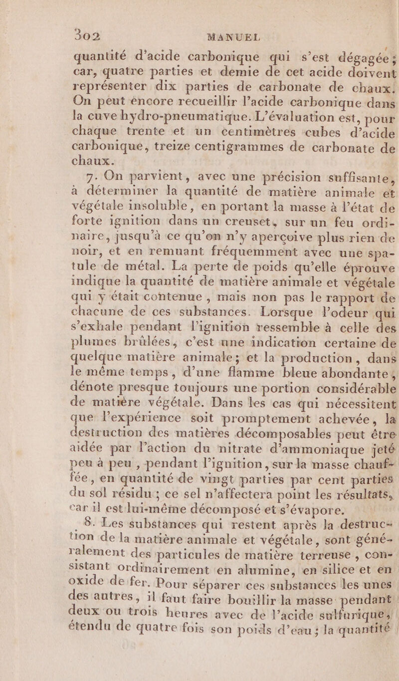 L quantité d’acide carbonique qui s’est dégagée ; car, quatre parties et demie de cet acide doivent représenter dix parties de carbonate de chaux. On peut éncore recueillir l’acide carbonique dans la cuve hydro-pneumatique. L'évaluation est, pour chaque trente et un centimètres cubes d’acide carbonique, treize centigrammes de carbonate de chaux. 7. On parvient, avec une précision suffisante, à déterminer la quantité de matière animale et végétale insoluble, en portant la masse à l’état de forte ignition dans un creuset, sur un feu ordi- naire, jusqu’à ce qu’on n’y apercvive plus rien de noir, et en remuant fréquemment avec une spa- tule de métal. La perte de poids qu’elle éprouve indique la quantité de matière animale et végétale qui ÿ était contenue , maïs non pas le rapport de chacune de ces substances. Lorsque V’odeur qui s’exhale pendant l’ignition ressemble à celle des plumes brülées, c’est nne indication certaine de quelque matière animale; et la production, dans le même temps, d’une flamme bleue abondante, dénote presque toujours une portion considérable de matière végétale. Dans les cas qui nécessitent que l'expérience soit promptement achevée, la destruction des matières décomposables peut étre aidée par l’action du nitrate d’ammoniaque jeté peu à peu , pendant l’ignition , sur la masse chauf- fée, en quantité de vingt parties par cent parties du sol résidu ; ce sel n’affectera point Les résultats, car il est lui-même décomposé ets’évapore. . 8. Les substances qui restent après la destruc- üon de la matière animale et végétale, sont géné- ralement des particules de matière terreuse , con- Sistant ordinairement ‘en alumine, entsilice et en oxide de:fer, Pour séparer ces substances les unes des autres, il faut faire bouillir la masse pendant deux OU trois henres avec de l’acide sulfurique, étendu de quatre fois son poids d’eau ; la quantité |