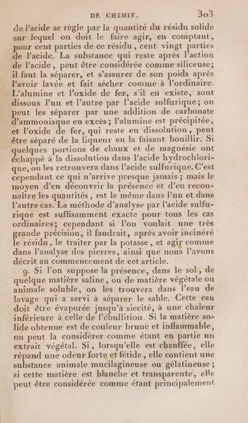 de l'acide se règle par la quantité du résidu solide sur lequel on doit le faire agir, en comptant, our cent parties de ce résidu , cent vingt parties. de Pacide. La substance qui reste après l’action de l’acide, peut être considérée comme siliceuse; il.faut la séparer, et s’assurer de son poids après l’avoir lavée et fait sécher comme à l’ordinaire. dissous l’un et l’autre par l’acide sulfurique; on peut les séparer par une addition de carbonate d’ammoniaque en excès ; l’alumine est précipitée, et l’oxide de fer, qui reste en dissolution, peut être séparé de la liqueur en la faisant bouillir. Si quelques portions de chaux et de magnésie ont échappé à la dissolution dans l’acide hydrochlori- que, on les retrouvera dans l’acide sulfurique. C’est cependant ce qui n’arrive presque jamais; mais le moyen d’en découvrir la présence et d’en recon- naître les quantités , est le même dans l’un et dans l’autre cas. La méthode d’analyse par l'acide sulfu- rique est suffisamment exacte pour tous les cas ordinaires; cependant si Pon voulait une très grande précision, il faudrait, après avoir incinéré le résidu, le traiter par la potasse , et agir comme dans l’analyse des pierres, ainsi que nous lavons décrit au commencement de cet article. 9. Si l’on suppose la présence, dans le sol, de quelque matière saline, ou de matière végétale ou animale soluble, on les trouvera dans l’eau de lavage qui a servi à séparer le sable. Cette eau doit étre évaporée jusqu’à siccité, à une chaleur inférieure à celle de ébullition. Si la matière so lide obtenue est de couleur brune et inflammable, on peut la considérer comme étant en partie un extrait végétal. Si, lorsqu'elle est chauffée, elle répand une odeur forte et fétide , elle contient une substance animale mucilagineuse ou gélatineuse ; si cette matière est blanche et transparente, elle peut être considérée comme étant principalement