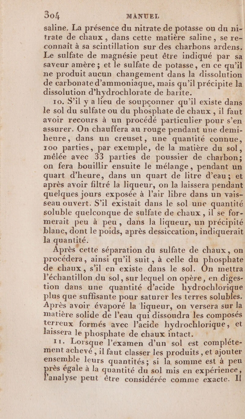 saline, La présence du nitrate de potasse ou du ni- trate de chaux, dans cette matière saline, se re- connait à sa scintillation sur des charbons ardens. Le sulfate de magnésie peut être indiqué par sa saveur amère ; et le sulfate de potasse, en ce qu’il ne produit aucun changement dans la dissolution de carbonate d’ammoniaque, mais qu’il précipite la dissolution d’hydrochlorate de barite. 10. S'il y a lieu de soupçonner qu'il existe dans le sol du sulfate ou du phosphate de chaux, il faut avoir recours à un procédé particulier pour s’en assurer. On chauffera au rouge pendant une demi- heure, dans un creuset, une quantité connue, 100 parties, par exemple, de la matière du sol, mêlée avec 33 parties de poussier de charbon; on fera bouillir ensuite le mélange, pendant un quart d’heure, dans un quart de litre d’eau; et après avoir filtré la liqueur, on la laissera pendant quelques jours exposée à l’air libre dans un vais- seau ouvert. S'il existait dans le sol une quantité soluble quelconque de sulfate de chaux, il se for- merait peu à peu, dans la liqueur, un précipité blanc, dont le poids, après dessiccation, indiquerait la quantité. Après cette séparation du sulfate de chaux, on procédera, ainsi qu’il suit, à celle du phosphate de chaux, s’il en existe dans le sol. On mettra l’échantillon du sol, sur lequel on opère, en diges- tion dans une quantité d’acide hydrochlorique plus que suffisante pour saturer les terres solubles. Après avoir évaporé la liqueur, on versera sur la matière solide de l’eau qui dissoudra les composés terreux formés avec l’acide hydrochlorique, et laissera le phosphate de chaux intact. 11. Lorsque l’examen d’un sol est compléte- ment achevé, il faut classer les produits , et ajouter ensemble leurs quantités: si la somme est à peu près égale à la quantité du sol mis en expérience, l'analyse peut étre considérée comme exacte. Il