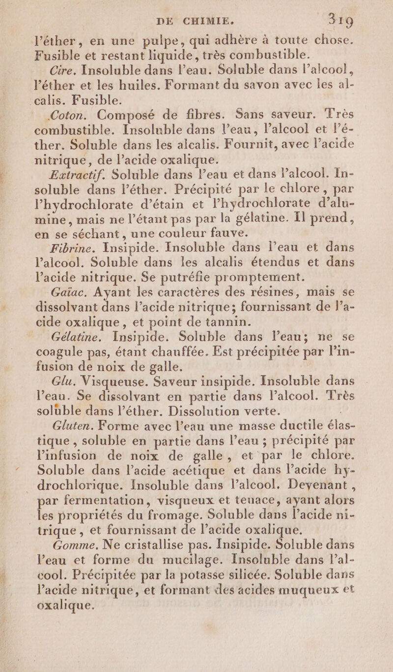l’éther, en une pulpe, qui adhère à toute chose. Fusible et restant liquide, très combustible. Cire. Insoluble dans l’eau. Soluble dans l’alcoc!, l’éther et les huiles. Formant du savon avec les al- Coton. Composé de fibres. Sans saveur. Très combustible. Insoluble dans l’eau, l'alcool et l’é- ther. Soluble dans les alcalis. Fournit, avec l’acide nitrique, de l’acide oxalique. Extractif. Soluble dans l’eau et dans lalcool. In- soluble dans léther. Précipité par le chlore, par l’hydrochlorate d’étain et l’hydrochlorate d’alu- mine, mais ne l’étant pas par la gélatine. Il prend, en se séchant, une couleur fauve. Fibrine. Insipide. Insoluble dans l’eau et dans l’alcool. Soluble dans les alcalis étendus et dans l'acide nitrique. Se putréfie promptement. Gaïac. Ayant les caractères des résines, maïs se dissolvant dans l’acide nitrique; fournissant de l’a- cide oxalique, et point de tannin. Gélatine. Insipide. Soluble dans l’eau; ne se coagule pas, étant chauffée. Est précipitée par l’in- fusion de noix de galle. Glu. Visqueuse. Saveur insipide. Insoluble dans l’eau. Se dissolvant en partie dans l’alcool. Très solüble dans l’éther. Dissolution verte. Gluten. Forme avec l’eau une masse ductile élas- tique , soluble en partie dans l’eau ; précipité par Vinfusion de noix de galle, et par le chlore. Soluble dans l’acide acétique et dans l’acide hÿ- drochlorique. Insoluble dans l’alcool, Deyenant, trique , et fournissant de l’acide oxalique. Gomme. Ne cristallise pas. Insipide. Soluble dans Veau et forme du mucilage. Insoluble dans l’al- cool. Précipitée par la potasse silicée. Soluble dans Vacide nitrique, et formant des acides muqueux et oxalique.