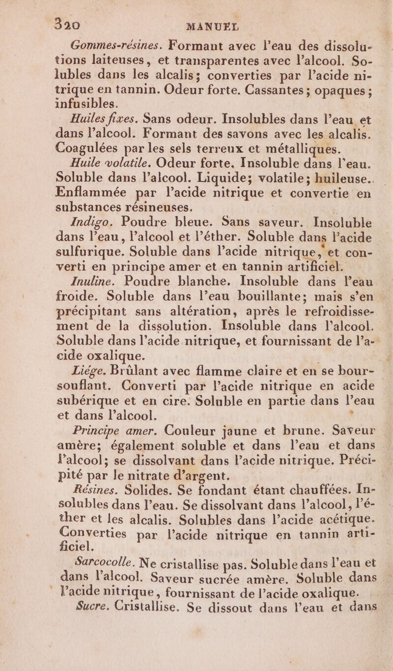 Gommes-résines. Formant avec l’eau des dissolu- tions laiteuses, et transparentes avec l’alcool. So- lubles dans les alcalis; converties par l'acide ni- trique en tannin. Odeur forte. Cassantes ; opaques ; infusibles. Huiles fixes. Sans odeur. Insolubles dans l’eau et dans l’alcool. Formant des savons avec les alcalis. Coagulées par les sels terreux et métalliques. Huile volatile. Odeur forte. [nsoluble dans l’eau. Soluble dans l’alcool. Liquide; volatile; huileuse.. Enflammée par l’acide nitrique et convertie en substances résineuses. | Indigo. Poudre bleue. Sans saveur. Insoluble dans l’eau, l’alcool et l’éther. Soluble dans l'acide sulfurique. Soluble dans l'acide nitrique, et con- verti en principe amer et en tannin artificiel. Inuline. Poudre blanche. Insoluble dans l’eau froide. Soluble dans l’eau bouillante; mais s’en : précipitant sans altération, après le refroidisse- ment de la dissolution. Insoluble dans l'alcool. Soluble dans l’acide nitrique, et fournissant de l’a- cide oxalique. Liège. Brülant avec flamme claire et en se bour- souflant. Converti par l'acide nitrique en acide subérique et en cire. Soluble en partie dans l’eau et dans l’alcool. à Principe amer. Couleur jaune et brune. Saveur amère; également soluble et dans l’eau et dans alcool; se dissolvant dans l’acide nitrique. Préci- pité par le nitrate d'argent. Résines. Solides. Se fondant étant chauffées. In- solubles dans l’eau. Se dissolvant dans l’alcool, l’é- ther et les alcalis. Solubles dans l’acide acétique. Converties par l'acide nitrique en tannin arti- ficiel. Sarcocolle. Ne cristallise pas. Soluble dans l'eau et dans l'alcool. Saveur sucrée amère. Soluble dans ” Pacide nitrique, fournissant de l’acide oxalique. Sucre. Cristallise. Se dissout dans l’eau et dans