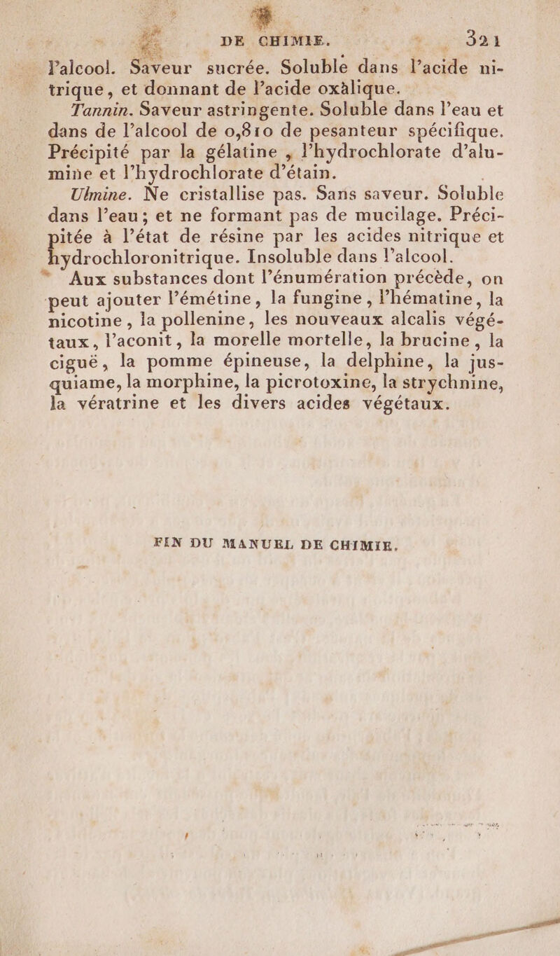 : s 46 , DE. QHIMEE. + ADD RIE Palcool. Saveur sucrée. Soluble dans l'acide ni- trique, et donnant de l’acide oxàlique. Tannin. Saveur astringente. Soluble dans l’eau et dans de l’alcool de 0,810 de pesanteur spécifique. Précipité par la gélatine , l’hydrochlorate d’alu- mine et l’hydrochlorate d’étain. | Ulmine. Ne cristallise pas. Sans saveur. Soluble dans l’eau; et ne formant pas de mucilage. Préci- itée à l’état de résine par les acides nitrique et hydrochloronitrique. Insoluble dans l'alcool. * Aux substances dont l’énumération précède, on peut ajouter l’émétine, la fungine , l’hématine, la nicotine , la pollenine, les nouveaux alcalis végé- taux, l’aconit, la morelle mortelle, la brucine, la ciguë, la pomme épineuse, la delphine, la jus- quiame, la morphine, la picrotoxine, la strychnine, la vératrine et les divers acides végétaux. FIN DU MANUEL DE CHIMIE,