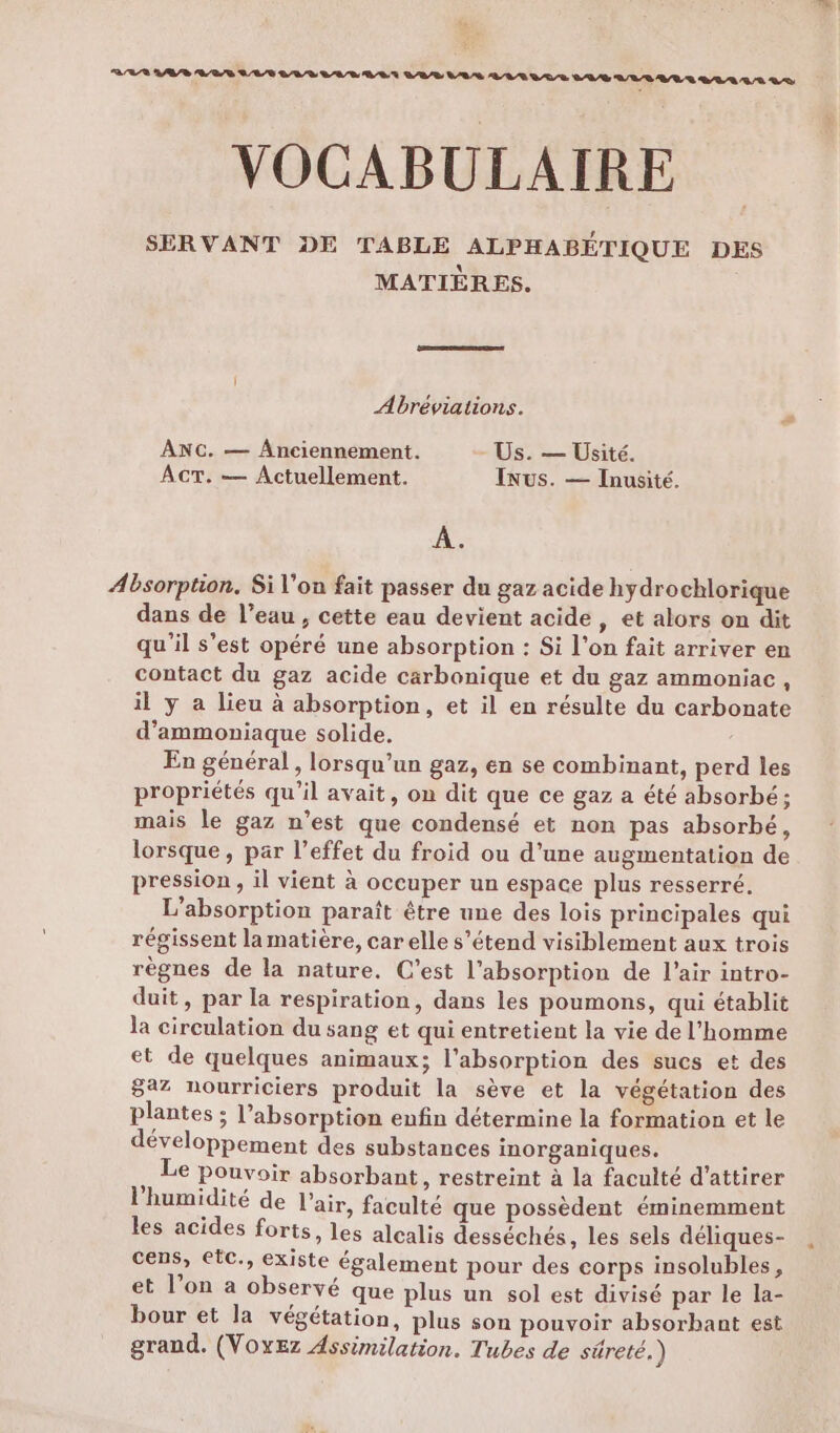VOCABULAIRE SERVANT DE TABLE ALPHABÉTIQUE DES MATIÈRES. Abréviations. L ANC. — Anciennement. Us. — UÜsité. ACT. — Actuellement. INus. — Inusité. A. Absorption, Si l'on fait passer du gaz acide hydrochlorique dans de l’eau , cette eau devient acide, et alors on dit qu'il s’est opéré une absorption : Si l'on fait arriver en contact du gaz acide carbonique et du gaz ammoniac , il y a lieu à absorption, et il en résulte du carbonate d’ammoniaque solide, En général, lorsqu'un gaz, en se combinant, perd les propriétés qu'il avait, on dit que ce gaz a été absorbé; mais le gaz n’est que condensé et non pas absorbé, lorsque, par l’effet du froid ou d'une augmentation de pression , il vient à occuper un espace plus resserré. L’absorption paraît être une des lois principales qui régissent la matière, car elle s’étend visiblement aux trois règnes de la nature. C’est l'absorption de l’air intro- duit, par la respiration, dans les poumons, qui établit la circulation du sang et qui entretient la vie de l’homme et de quelques animaux; l'absorption des sucs et des 8az nourriciers produit la sève et la végétation des plantes ; l'absorption enfin détermine la formation et le développement des substances inorganiques. Le Pouvoir absorbant, restreint à la faculté d'attirer l'humidité de l'air, faculté que possèdent éminemment les acides forts, les alcalis desséchés, les sels déliques- cens, etc., existe également pour des corps insolubles, et l’on a observé que plus un sol est divisé par le la- bour et la végétation, plus son pouvoir absorbant est grand. (VOxez Assimilation. Tubes de séreté.)