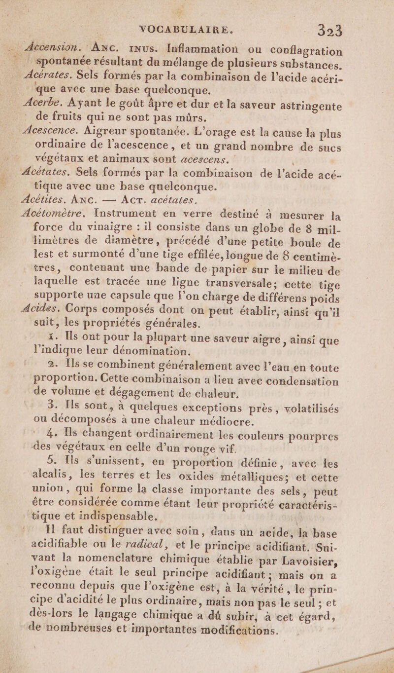 . Atécension. 'Anc. 1Nus. Inflammation ou conflagration spontanée résultant du mélange de plusieurs substances. Acérates. Sels formés par la combinaison de l'acide acéri- que avec une base quelconque. Acerbe, Ayant le goût âpre et dur et la saveur astringente de fruits qui ne sont pas mürs. Acescence. Aigreur spontanée. L’orage est la cause la plus ordinaire de l’acescence, et un grand nombre de sucs végétaux et animaux sont acescens. Acétates, Sels formés par la combinaison de l'acide acé- tique avec une base quelconque. Acétites. ANC. — ACT. acétates. Acétomètre. Instrument en verre destiné à mesurer la force du vinaigre : il consiste dans un globe de 8 mil- Himètres de diamètre, précédé d’une petite boule de lest et surmonté d’une tige effilée, longue de 8 centimè- tres, contenant une bande de papier sur le milieu de laquelle est tracée une ligne transversale: cette tige supporte une capsule que l’on charge de différens poids Acides. Corps composés dont on peut établir, ainsi qu'il suit, les propriétés générales. | 1. [ls ont pour la plupart une saveur aigre , ainsi que l'indique leur dénomination. 2. Ils se combinent généralement avec l’eau en toute proportion. Cette combinaison a lieu avec condensation de volume et dégagement de chaleur. 3. Ils sont, à quelques exceptions près, volatilisés ou décomposés à une chaleur médiocre. 4, Îs changent ordinairement les couleurs pourpres des végétaux en celle d’un rouge vif. 5. Ils s'unissent, en proportion définie, avec les alcalis, les terres et les oxides métalliques; et cette union, qui forme la classe importante des sels, peut être considérée comme étant leur propriété earactéris- tique et indispensable. Il faut distinguer avec soin, dans un acide, la base acidifiable ou le radical, et le principe acidifiant. Sui- vant la nomenclature chimique établie par Lavoisier, l’oxigène était le seul principe acidifiant ; mais on a reconnu depuis que l’oxigène est, à la vérité , le prin- cipe d’acidité le plus ordinaire, mais non pas le seul ; et dés-lors le langage chimique a dû subir, à cet égard, - de nombreuses et importantes modifications.