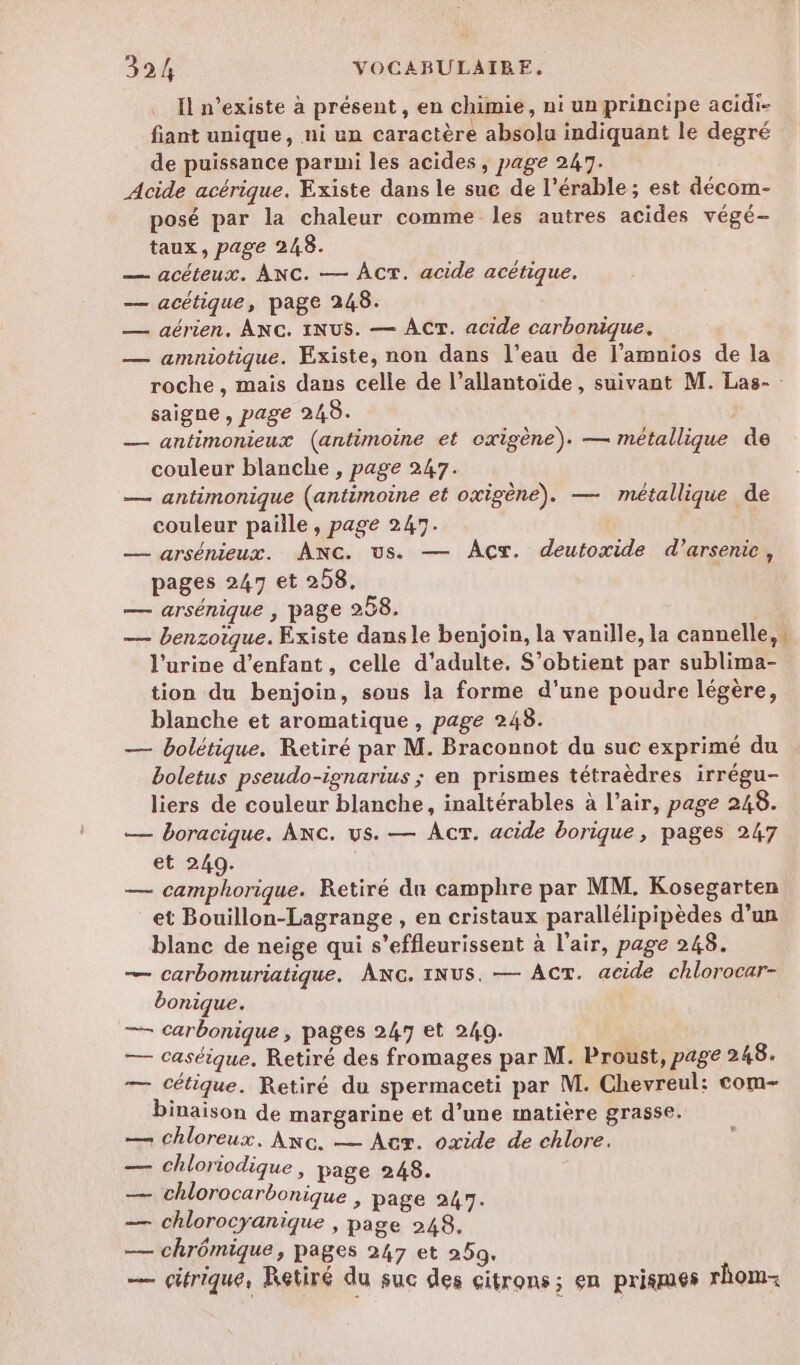 Il n'existe à présent , en chimie, ni un principe acidi- fiant unique, ni un caractère absolu indiquant le degré de puissance parmi les acides , page 2417. Acide acérique. Existe dans le sue de l’érable ; est décom- posé par la chaleur comme les autres acides végé- taux, page 248. — acéteux. ANC. — ACT. acide acétique. — acétique, page 248. — aérien. ANC. INUS. — ACT. acide carbonique. — amniotique. Existe, non dans l’eau de l’amnios de la saigne , page 248. : — antimonieux (antimoine et oxigène). — métallique de couleur blanche , page 247. — antimonique (antimoine et oxigène). — métallique de couleur paille, page 247. JDAXe Q , . — arsénieux. AnNc. us. — Acx. deutoxide d’arsenie, pages 247 et 258. — arsénique , page 258. — benzoïque. Existe dans le benjoin, la vanille, la cannelle, l'urine d’enfant, celle d’adulte, S’obtient par sublima- tion du benjoin, sous la forme d’une poudre légère, blanche et aromatique, page 248. — bolétique. Retiré par M. Braconnot du suc exprimé du boletus pseudo-ignarius ; en prismes tétraèdres irrégu- liers de couleur blanche, inaltérables à l’air, page 248. — boracique. Anc. us. — Acr. acide borique, pages 247 et 249. — camphorique. Retiré dn camphre par MM. Kosegarten et Bouillon-Lagrange , en cristaux parallélipipèdes d’un blanc de neige qui s’effleurissent à l'air, page 248. — carbomuriatique. Anc. 1Nus. — ACT. acide chlorocar- bonique. — carbonique , pages 247 et 249. — caséique. Retiré des fromages par M. Proust, page 248. — cétique. Retiré du spermaceti par M. Chevreul: com- binaison de margarine et d’une matière grasse. — chloreux, Anc. — Aux. oxide de chlore. — chloriodique, page 248. Sr chlorocarbonique ; page 247. — chlorocyanique , page 248. — chrômique, pages 247 et 259. — citrique, Retiré du suc des citrons; en prigmes rhom- 2