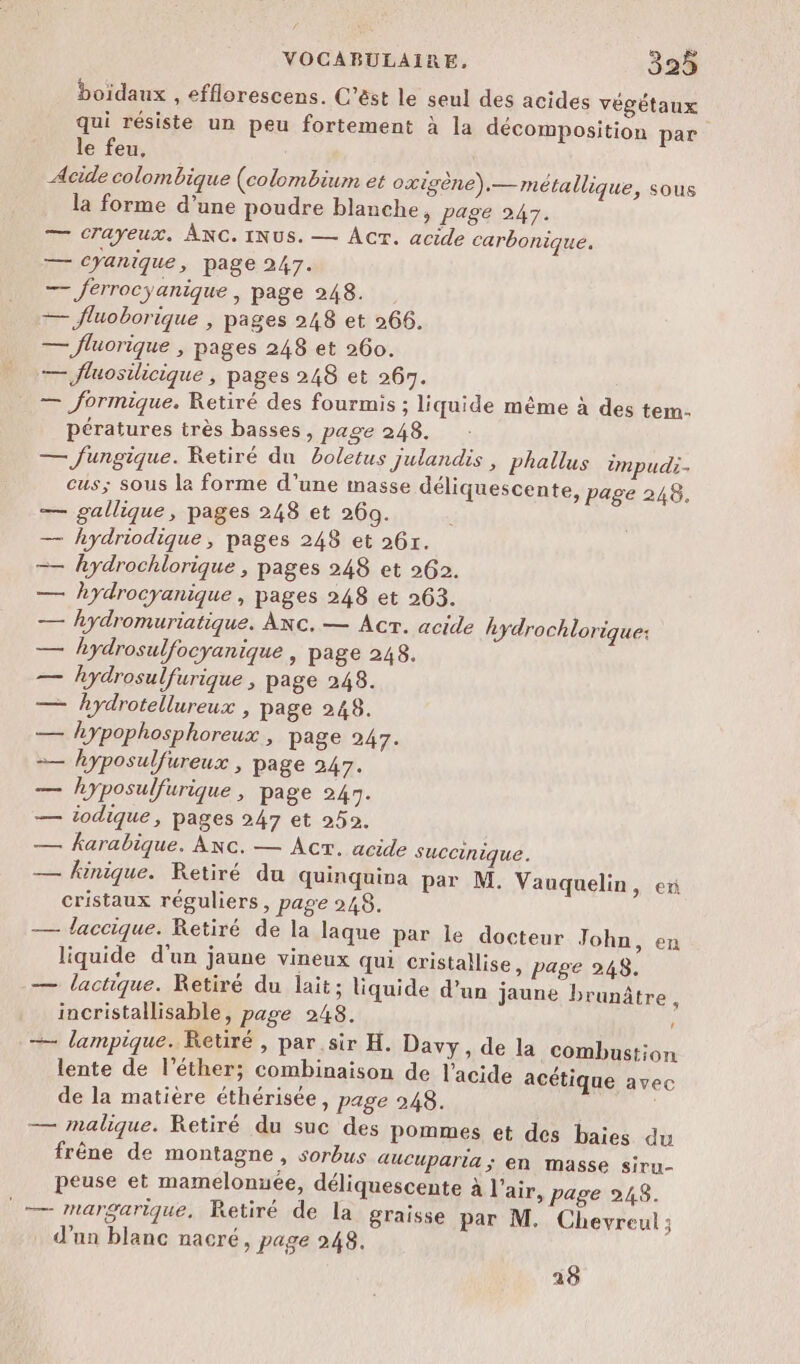 boïdaux , efflorescens. C’êst le seul des acides végétaux qui résiste un peu fortement à la décomposition par le feu, Acide colombique (colombium et oxigène).— métallique, sous la forme d’une poudre blanche, page 247. — CTayeux. ÂNC. INUS. — ACT. acide carbonique. — CYanique, page 247. — ferrocyanique | page 248. — fluoborique , pages 248 et 266. — fluorique , pages 248 et 260. — fluosilicique , pages 248 et 267. — formique. Retiré des fourmis ; liquide même à des tem. pératures très basses, page 248. — fungique. Ketiré du boletus julandis , phallus impudi- cus; sous la forme d’une masse déliquescente, page 248. — gallique, pages 248 et 260. | — hydriodique, pages 248 et 26r. —— hydrochlorique , pages 248 et 262. — hydrocyanique, pages 248 et 263. — hydromuriatique. ANc. — Acr. acide hydrochlorique: — hydrosulfocyanique | page 248. _— hydrosulfurique , page 248. — hydrotellureux , page 248. — hypophosphoreux , page 247. — hyposulfureux , page 247. ae hyposulfurique , page 247. — iodique, pages 247 et 252. — karabique. Ac. — Acr. acide succinique. — hinique. Retiré du quinquina par M. Vauquelin, ex cristaux réguliers, page 248. — laccique. Retiré de la laque par le docteur John, en liquide d'un jaune vineux qui cristallise, page 248, — lactique. Retiré du lait; liquide d’un jaune brunâtre, incristallisable, page 248. — lampique. Retiré , par sir H. Davy, de la combustion lente de l’éther; combinaison de l'acide acétique avec de la matière éthérisée, page 248. — malique. Retiré du suc des pommes et des baies du frêne de montagne , sorbus auCuparta ; en masse siru- peuse et mamelonuée, déliquescente à l'air, page 948. — margarique, Retiré de la graisse par M. Chevreul ; d'un blanc nacré, page 248, 29