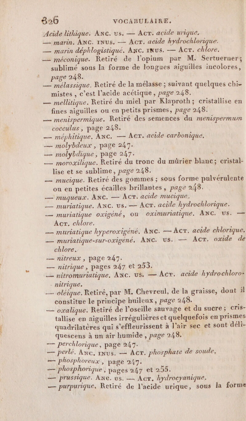 Acide lithique. ANG. us. — AcrT. acide urique. _— marin. ANC. INus. — Acr. acide hydrochlorique. — marin déphlogistiqué. Axc. NUS. — Acr. chlore. — méconique. Retiré de l'opium par M. Sertuerner; sublimé sous la forme de longues aiguilles incolores, page 248. — mélassique. Retiré de la mélasse ; suivant quelques chi- mistes , c’est l’acide acétique, page 248. — mellitique. Retiré du miel par Klaproth; cristallise en fines aiguilles ou en petits prismes, page 248. — menispermique. Retiré des semences du menispermum cocculus , page 248. -— méphitique, ANC. — ACT. acide carbonique. — molybdeux , page 247. — molybdique , page 247. : — moroxilique. Retiré du tronc du mürier blanc; cristal- lise et se sublime, page 248. — mucique. Retiré des gommes ; sous forme pulvérulente ou en petites écailles brillantes, page 248. — muqueux. ANC. — ÂÀCT. acide mucique. — muriatique. ANC. US. — ACT. acide hydrochlorique. — muriatique oxigéné, où oximuriatique. ANC. US. — Acr. chlore. — muriatique hyperoxigéné. Anc. — AcrT. acide chlorique. — muriatique-sur-oxigéné. ANC. us. — AcT. oxide de chlore. — nitreux ; page 247. — nitrique , pages 247 et 253. _— nitromuriatique. ANG. us. — Âcy. acide hydrochloro- - nitrique. _— oléique. Retiré, par M. Chevreul, de la graisse, dont il constitue le principe huileux, page 248. — oxalique. Retiré de l'oseille sauvage et du sucre ; cris- tallise en aiguilles irrégulières et quelquefois en prismes quadrilatères qui s'effleurissent à l’air sec et sont déli- quescens à un air humide , page 248. — perchlorique, page 247. — perlé. Axc, ixus. — ACT. phosphate de soude. — phosphoreux , page 247. 2 phosphorique , pages 247 et 255. — prussique. ANG. us. — Acr. kydrocyanique. — purpurique, Retiré de l'acide urique, sous la forme