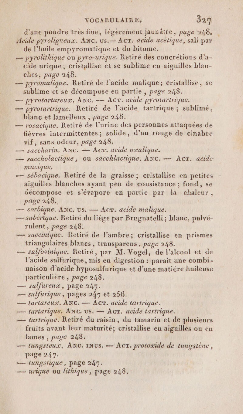 d'une poudre très fine, légèrement jauvâtre, page 248. Acide pyroligneux. Ac. us.— AcT. acide acétique, sali par de l’huile empyromatique et du bitume. — pyrolithique ou pyro-urique. Retiré des concrétions d’a- cide urique; cristallise et se sublime en aiguilles blan- ches, page 248. — pyromalique. Retiré de l’acide malique; cristallise, se sublime et se décompose en partie , page 248. — pYrotartareux. ANC. -— ACT. acide pyrotartrique. — pyrotartrique. Retiré de l'acide tartrique ; sublime, blanc et lamelleux , page 248. — rosacique. Retiré de l’urine des personnes attaquées de fièvres intermittentes; solide, d’un rouge de cinabre vif, sans odeur, page 248. — saccharin. ANc. — Acr. acide oxalique. — saccholactique, ou sacchlactique. ANC. — AcT. acide mucique. — sébacique. KRetiré de la graisse; cristallise en petites aiguilles blanches ayant peu de consistance ; fond, se décompose et s’évapore en partie par la chaleur, page 248. — sorbique. ANG, Us. — Acr. acide malique. — subérique. Retiré du liége par Brugnatelli; blanc, pulvé- rulent, page 248. … succinique. Retiré de l’ambre; cristallise en prismes triangulaires blancs , transparens, page 248. — sulfovinique. Retiré, par M. Vogel, de l'alcool et de l'acide sulfurique, mis en digestion : paraît une combi- naison d'acide hyposulfurique et d’une matière huileuse particulière, page 248. — sulfureux, page 247. — sulfurique , pages 247 et 256. — lartareux. ANC.— Âcr. acide tartrique. — tartarique. ÂNG. US. — ÂcT. acide tartrique. — tartrique. Retiré du raisin, du tamarin et de plusieurs fruits avant leur maturité; cristallise en aiguilles ou en lames , page 248. — tungsteux, ANC.INUS. — ACT. protoxide de tungsiène , page 247. — tungshique, page 247. — urique Ou lithique , page 248.