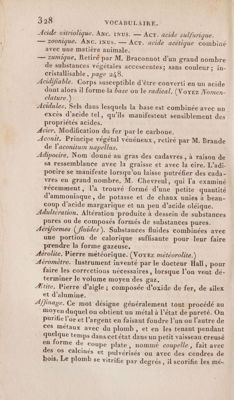 Acide vitriolique. Anc. iNus. — Acr. acide sulfurique. — Z00nique. ANG. INUS. — AcT. acide acétique combiné avec une matière animale, — zumique. Retiré par M. Braconnot d'un grand nombre de substances végétales accescentes; sans couleur; in- cristallisable, page 248. Acidifiable. Corps susceptible d’être converti en un acide dont alors il forme la base ou le radical. (Voyez Nomen- clature.) Acidules, Sels dans lesquels la base est combinée avec ur. excès d'acide tel, qu’ils manifestent sensiblement des propriétés acides, Acier. Modification du fer par le carbone. Aconit. Principe végétal vénéneux, retiré par M. Brande de l’aconitum napellus. Adipocire. Nom donné au gras des cadavres , à raison de sa ressemblance avec la graisse et avec la cire. L'adi- pocire se manifeste lorsqu'on laisse putréfier des cada- vres en grand nombre, M. Chevreul, qui l'a examiné récemment, l’a trouvé formé d’une petite quantité d'ammoniaque, de potasse et de chaux unies à beau- coup d'acide margarique et un peu d’acide oléique. Adultération. Altération produite à dessein de substances pures ou de composés formés de substances pures. Aériformes ( fluides). Substances fluides combinées avee une portion de calorique suffisante pour leur faire prendre la forme gazeuse, - Aérolite. Pierre météorique. (VoxEez météorolite.) Aéromètre. Instrument inventé par le docteur Hall, pour faire les corrections nécessaires, lorsque l’on veut dé- terminer le volume moyen des gaz, Ætite. Pierre d'aigle ; composée d’oxide de fer, de silex et d’alumine. A/ffinage. Ce mot désigne généralement tout procédé au Moyen duquel on obtient un métal à l’état de pureté. On purifie l'or et l'argent en faisant fondre l'un ou l’autre de ces métaux avec du plomb , et en les tenant pendant quelque temps dans cet état dans un petit vaisseau creusé en forme de Coupe plate, nommé coupelle, fait avec des os calcinés et pulvérisés ou avec des cendres de hois. Le plomb se vitrifie par degrés, il scorifie les mé-