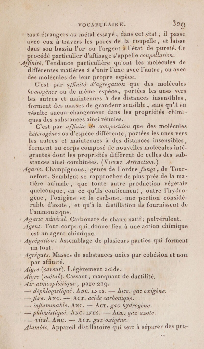 ‘ taux étrangers au métal essayé ; dans cet état , il passe avec eux à travers les pores de la coupelle, et laisse dans son bassin l’or ou l'argent à l’état de pureté. Ce procédé particulier d’affinage s’appelle coupellation. “Affinité. Tendance particulière qu'ont les molécules de différentes matières à s’unir l’une avec l’autre, ou avec des molécules de leur propre espèce. C’est par affinité d’agrégation que des molécules homogènes où de même espèce, portées les unes vers les autres et maintenues à des distances insensibles, forment des masses de grandeur sensible , sans qu’il en résulte aucun changement dans les propriétés chimi- ues des substances ainsi réunies. C’est par affinité de composition que des molécules hétérogènes ou d’espèce différente, portées les unes vers les autres et maintenues à des distances insensibles, forment un corps composé de nouvelles molécules inté- grantes dont les propriétés diffèrent de celles des sub- stances ainsi combinées. (VOxEz Attraction.) à Agaric. Champignons, genre de l’ordre fungi, de Tour- nefort. Semblent se rapprocher de plus près de la ma- tière animale, que toute autre production végétale quelconque, en ce qu’ils contiennent , outre l’hydro- gène, l’oxigène et le carbone, une portion considé- rable d'azote , et qu’à la distillation ils fournissent de l’ammoniaque. Agaric minéral, Carbonate de chaux natif ; pulvérulent. Agent. Tout corps qui donne lieu à une action chimique est un agent chimique. Agrégation. Assemblage de plusieurs parties qui forment un tout. Agrégats. Masses de substances unies par cohésion et non ar affinité. . Aigre (saveur). Légèrement acide. Aigre (métal). Cassant, manquant de ductilité. * Air atmosphérique , page 219. — déphlogistiqué. ANC. INUS. — AÂcT. gaz oxigène. — fixe. ANC. — Acr. acide carbonique. | — inflammable. ANc. — AcT. gaz hydrogène. — phlogistiqué. ANC.1NUS. — Ac, gaz azote. — wital, ANC. — ACT. gaz oxigène. Alambic, Appareil distillatoire qui sert à séparer des pro- 2