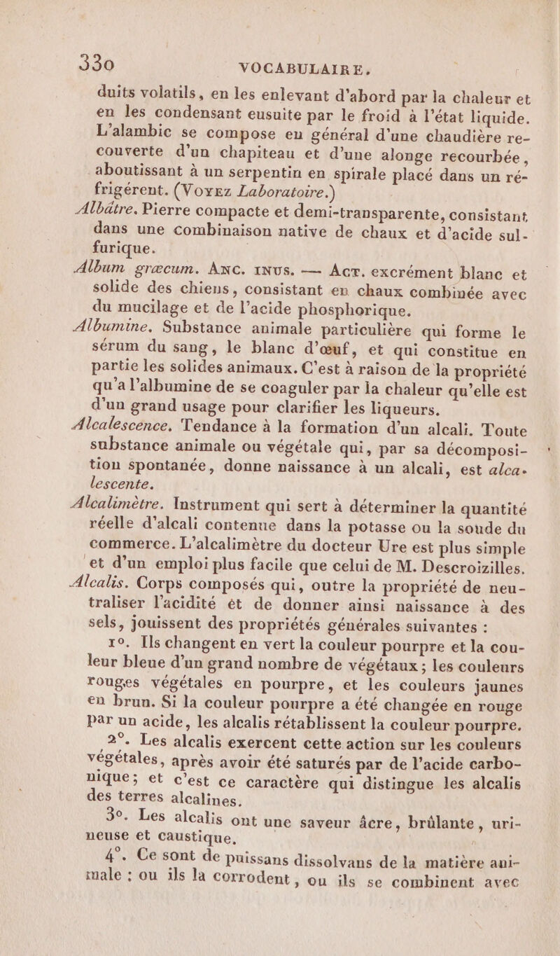 duits volatils, en les enlevant d'abord par la chaleur et en les condensant eusuite par le froid à l’état liquide. L’alambic se compose eu général d'une chaudière re- couverte d'un chapiteau et d’une alonge recourbée, aboutissant à un serpentin en spirale placé dans un ré- frigérent. (Voyez Laboratoire.) Albätre. Pierre compacte et demi-transparente, consistant dans une combinaison native de chaux et d'acide sul- furique. Album græcum. Anc. 1Nus. — Acr. excrément blanc et solide des chiens, consistant en chaux combinée avec du mucilage et de l’acide phosphorique. Albumine. Substance animale particulière qui forme le sérum du sang, le blanc d'œuf, et qui constitue en partie les solides animaux. C’est à raison de la propriété qu'a l’albumine de se coaguler par la chaleur qu’elle est d'un grand usage pour clarifier les liqueurs. Alcalescence, Tendance à la formation d’un alcali. Toute substance animale ou végétale qui, par sa décomposi- tion spontanée, donne naissance à un alcali, est alca. lescente. Alcalimètre. Instrument qui sert à déterminer la quantité réelle d’alcali contenue dans la potasse ou la soude du commerce. L’alcalimètre du docteur Ure est plus simple et d’un emploi plus facile que celui de M. Descroizilles. Alcalis. Corps composés qui, outre la propriété de neu- traliser l'acidité ét de donner ainsi naissance à des sels, jouissent des propriétés générales suivantes : 1°. Ils changent en vert la couleur pourpre et la cou- leur bleue d’un grand nombre de végétaux ; les couleurs rouges végétales en pourpre, et les couleurs jaunes €n brun. Si la couleur pourpre a été changée en rouge Par un acide, les alcalis rétablissent la couleur pourpre. 2°. Les alcalis exercent cette action sur les couleurs végétales, après avoir été saturés par de l’acide carbo- nique; et c'est ce caractère qui distingue les alcalis des terres alcalines. 3°. Les alcalis ont une saveur âcre, brülante, uri- neuse et caustique, ; Q à e . «1 Q 4. Ce sont de Puissans dissolvans de la matière aui- male : ou ils la Corrodent, ou ils se combinent avec